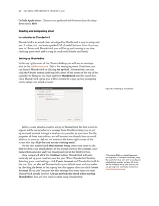      .
Default Applications. Choose your preferred web browser from the drop-
down menu Web.
Reading and composing email
Introduction to Thunderbird
underbird is an email client developed by Mozilla and is easy to setup and
use. It is free, fast, and comes packed full of useful features. Even if you are
new to Ubuntu and underbird, you will be up and running in no time,
checking your email and staying in touch with friends and family.
Setting up Thunderbird
In the top right corner of the Ubuntu desktop you will see an envelope
icon in the notiﬁcation area. is is the messaging menu. From here, you
can launch underbird by clicking Set up Mail. Alternatively, you can
click the Ubuntu buon in the top le corner of the screen at the top of the
Launcher to bring up the Dash and type thunderbird into the search box.
Once underbird opens, you will be greeted by a pop-up box prompting
you to setup your email account.
Figure 3.12: Setting up Thunderbird
Before a valid email account is set up in underbird, the ﬁrst screen to
appear will be an introductory message from Mozilla inviting you to set
up an email account through a local service provider in your area. For the
purposes of these instructions, we will assume you already have an email
address, so you can click on the buon in the lower right corner of the
screen that says Skip this and use my existing email.
On the next screen titled Mail Account Setup, enter your name in the
ﬁrst text box, your email address in the second text box (for example, user-
name@domain.com), and your email password in the third text box.
Once completed, click the Continue buon. underbird will auto- If Thunderbird fails to create the account,
you may need to conﬁgure it manually, using
the parameters that were sent to you by your
email address provider and your ISP. If you
are still unable to set up your account, you
can get help from community members at
http://ubuntuforums.org.
matically set up your email account for you. When underbird ﬁnishes
detecting your email seings, click Create Account and underbird will do
the rest. You can also set underbird as your default news and  reader
by checking the boxes in the pop-up box that appear aer you click Create
Account. If you don’t want to see this message box every time you start
underbird, simply deselect Always perform this e when starting
underbird. You are now ready to start using underbird.
 