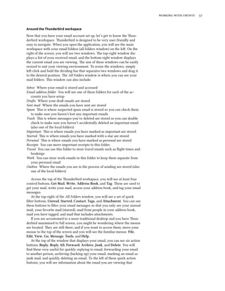    
Around the Thunderbird workspace
Now that you have your email account set up, let’s get to know the un-
derbird workspace. underbird is designed to be very user-friendly and
easy to navigate. When you open the application, you will see the main
workspace with your email folders (all folders window) on the le. On the
right of the screen, you will see two windows. e top-right window dis-
plays a list of your received email, and the boom-right window displays
the current email you are viewing. e size of these windows can be easily
resized to suit your viewing environment. To resize the windows, simply
le-click and hold the dividing bar that separates two windows and drag it
to the desired position. e All Folders window is where you can see your
mail folders. is window can also include:
Inbox Where your email is stored and accessed
Email address folder You will see one of these folders for each of the ac-
counts you have setup
Dras Where your dra emails are stored
Sent mail Where the emails you have sent are stored
Spam is is where suspected spam email is stored so you can check them
to make sure you haven’t lost any important emails
Trash is is where messages you’ve deleted are stored so you can double
check to make sure you haven’t accidentally deleted an important email
(also one of the local folders)
Important is is where emails you have marked as important are stored
Starred is is where emails you have marked with a star are stored
Personal is is where emails you have marked as personal are stored
Receipts You can move important receipts to this folder.
Travel You can use this folder to store travel emails such as ﬂight times and
bookings
Work You can store work emails in this folder to keep them separate from
your personal email
Outbox Where the emails you are in the process of sending are stored (also
one of the local folders)
Across the top of the underbird workspace, you will see at least four
control buons, Get Mail, Write, Address Book, and Tag. ese are used to
get your mail, write your mail, access your address book, and tag your email
messages.
At the top-right of the All Folders window, you will see a set of quick
ﬁlter buons, Unread, Starred, Contact, Tags, and Attament. You can use
these buons to ﬁlter your email messages so that you only see your unread
mail, your favorite mail (starred), mail from people in your address book,
mail you have tagged, and mail that includes aachments.
If you are accustomed to a more traditional desktop and you have un-
derbird maximized to full screen, you might be wondering where the menus
are located. ey are still there, and if you want to access them, move your
mouse to the top of the screen and you will see the familiar menus: File,
Edit, View, Go, Message, Tools, and Help.
At the top of the window that displays your email, you can see six action
buons, Reply, Reply All, Forward, Arive, Junk, and Delete. You will
ﬁnd these very useful for quickly replying to email, forwarding your email
to another person, archiving (backing up) your email, marking an email as
junk mail, and quickly deleting an email. To the le of these quick action
buons, you will see information about the email you are viewing that
 