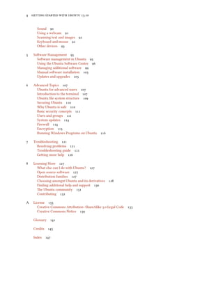      .
Sound 
Using a webcam 
Scanning text and images 
Keyboard and mouse 
Other devices 
 Soware Management 
Soware management in Ubuntu 
Using the Ubuntu Soware Center 
Managing additional soware 
Manual soware installation 
Updates and upgrades 
 Advanced Topics 
Ubuntu for advanced users 
Introduction to the terminal 
Ubuntu ﬁle system structure 
Securing Ubuntu 
Why Ubuntu is safe 
Basic security concepts 
Users and groups 
System updates 
Firewall 
Encryption 
Running Windows Programs on Ubuntu 
 Troubleshooting 
Resolving problems 
Troubleshooting guide 
Geing more help 
 Learning More 
What else can I do with Ubuntu? 
Open source soware 
Distribution families 
Choosing amongst Ubuntu and its derivatives 
Finding additional help and support 
e Ubuntu community 
Contributing 
A License 
Creative Commons Aribution–ShareAlike . Legal Code 
Creative Commons Notice 
Glossary 
Credits 
Index 
 