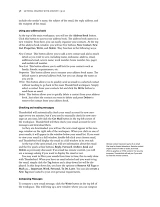      .
includes the sender’s name, the subject of the email, the reply address, and
the recipient of the email.
Using your address book
At the top of the main workspace, you will see the Address Book buon.
Click this buon to access your address book. e address book opens in a
new window. From here, you can easily organize your contacts. At the top
of the address book window, you will see ﬁve buons, New Contact, New
List, Properties, Write, and Delete. ey function in the following ways:
New Contact is buon allows you to add a new contact and add as much
detail as you wish to save, including name, nickname, address, email,
additional email, screen name, work number, home number, fax, pager
and mobile/cell number.
New List is buon allows you to add lists for your contacts such as
family, friends, acquaintances, etc.
Properties is buon allows you to rename your address book name. e
default name is personal address book, but you can change the name as
you see ﬁt.
Write is buon allows you to quickly send an email to a selected contact
without needing to go back to the main underbird workspace. Simply
select a contact from your contacts list and click the Write buon to
send them an email.
Delete is buon allows you to quickly delete a contact from your address
book. Just select the contact you want to delete and press Delete to
remove the contact from your address book.
Checking and reading messages
underbird will automatically check your email account for new mes-
sages every ten minutes, but if you need to manually check for new mes-
sages at any time, le-click the Get Mail buon in the top le corner of
the workspace. underbird will then check your email account for new
messages and download them.
As they are downloaded, you will see the new email appear in the mes-
sage window on the right side of the workspace. When you click on one of
your emails, it will appear in the window below your email list. If you want
to view your email in a full window, double-le-click your chosen email,
and underbird will display the email in a full window in its own tab.
At the top of the open email, you will see information about the email Remote content represent parts of an email
that may be hosted elsewhere. Remote content
might consist of video or audio, but most
often is graphics or HTML content. For security
purposes, Thunderbird will ask you if you wish
to view this remote content.
and the ﬁve quick action buons, Reply, Forward, Arive, Junk and
Delete as previously discussed. If an email has remote content, you will
see a message asking if you want to display the email or not.
You may want to ﬁlter your emails from time to time; this is easily done
with underbird. When you have an email selected and you want to tag
the email, simply click the Tag buon and a drop-down list will be dis-
played. In this drop-down list, you have the options to Remove All Tags or
Mark as…, Important, Work, Personal, To Do, Later. You can also create a
New Tag more suited to your own personal requirements.
Composing Messages
To compose a new email message, click the Write buon in the top le of
the workspace. is will bring up a new window where you can compose
 