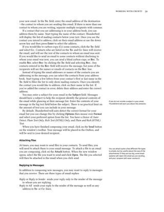    
your new email. In the To: ﬁeld, enter the email address of the destination
—the contact to whom you are sending this email. If there is more than one
contact to whom you are writing, separate multiple recipients with commas.
If a contact that you are addressing is in your address book, you can
address them by name. Start typing the name of the contact; underbird
will display the list of mailing contacts below your text. Once you see the
contact you intend to address, click on their email address or use the down
arrow key and then press Enter to select the address.
If you would like to carbon-copy (Cc) some contacts, click the To: ﬁeld
and select Cc:. Contacts who are listed on the To: and Cc: lines will receive
the email, and will see the rest of the contacts to whom an email was sent.
If you would like to send an email to some contacts without disclosing to
whom your email was sent, you can send a blind carbon-copy, or Bcc. To
enable Bcc, select Bcc: by clicking the To: ﬁeld and selecting Bcc:. Any
contacts entered in the Bcc: ﬁeld will receive the message, but none of the
recipients will see the names or emails of contacts on the Bcc: line.
Instead of typing the email addresses or names of the contacts you are
addressing in the message, you can select the contacts from your address
book. Start typing a few leers from your contact’s ﬁrst or last name in the
To: ﬁeld to ﬁlter the list to only show mailing contacts. Once you identify
the contact you would like to address, click on their name in the list. If
you’ve added the contact in error, delete their address and enter the correct
address.
You may enter a subject for your email in the Subject ﬁeld. Messages
should have a subject to help the recipient identify the general contents of
the email while glancing at their message list. Enter the contents of your If you do not include a subject in your email,
Thunderbird will warn you about this omission.message in the big text ﬁeld below the subject. ere is no practical limit on
the amount of text you can include in your message.
By default, underbird will auto-detect the correct format for your
email but you can change this by clicking Options then mouse over Format
and select your preferred option from the list. You have a choice of Auto-
Detect, Plain Text Only, Rich Text (HTML) Only, and Plain and Rich (HTML)
Text.
When you have ﬁnished composing your email, click on the Send buon
on the window’s toolbar. Your message will be placed in the Outbox, and
will be sent to your desired recipient.
Attaching ﬁles
At times, you may want to send ﬁles to your contacts. To send ﬁles, you
will need to aach them to your email message. To aach a ﬁle to an email You can attach quite a few diﬀerent ﬁle types
to emails, but be careful about the size of the
attachments! If they are too big, some email
systems will reject the email you are sending,
and your recipient will never receive it!
you are composing, click on the Atta buon. When the new window
opens, select the ﬁle you want to send and click Open. e ﬁle you selected
will then be aached to the email when you click send.
Replying to Messages
In addition to composing new messages, you may want to reply to messages
that you receive. ere are three types of email replies:
Reply or Reply to Sender sends your reply only to the sender of the message
to whom you are replying.
Reply to All sends your reply to the sender of the message as well as any
address in To: or Cc: lines.
 