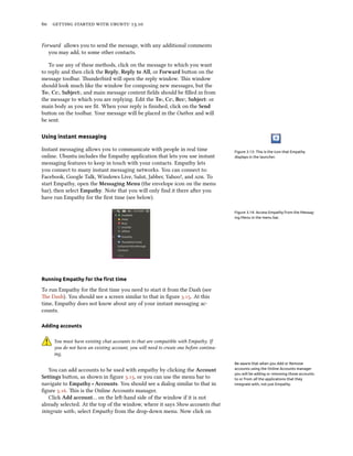      .
Forward allows you to send the message, with any additional comments
you may add, to some other contacts.
To use any of these methods, click on the message to which you want
to reply and then click the Reply, Reply to All, or Forward buon on the
message toolbar. underbird will open the reply window. is window
should look much like the window for composing new messages, but the
To:, Cc:, Subject:, and main message content ﬁelds should be ﬁlled in from
the message to which you are replying. Edit the To:, Cc:, Bcc:, Subject: or
main body as you see ﬁt. When your reply is ﬁnished, click on the Send
buon on the toolbar. Your message will be placed in the Outbox and will
be sent.
Using instant messaging
Figure 3.13: This is the icon that Empathy
displays in the launcher.
Instant messaging allows you to communicate with people in real time
online. Ubuntu includes the Empathy application that lets you use instant
messaging features to keep in touch with your contacts. Empathy lets
you connect to many instant messaging networks. You can connect to:
Facebook, Google Talk, Windows Live, Salut, Jabber, Yahoo!, and . To
start Empathy, open the Messaging Menu (the envelope icon on the menu
bar), then select Empathy. Note that you will only ﬁnd it there aer you
have run Empathy for the ﬁrst time (see below).
Figure 3.14: Access Empathy from the Messag-
ing Menu in the menu bar.
Running Empathy for the ﬁrst time
To run Empathy for the ﬁrst time you need to start it from the Dash (see
e Dash). You should see a screen similar to that in ﬁgure .. At this
time, Empathy does not know about any of your instant messaging ac-
counts.
Adding accounts
You must have existing chat accounts to that are compatible with Empathy. If
you do not have an existing account, you will need to create one before continu-
ing.
Be aware that when you Add or Remove
accounts using the Online Accounts manager
you will be adding or removing those accounts
to or from all the applications that they
integrate with, not just Empathy.
You can add accounts to be used with empathy by clicking the Account
Settings buon, as shown in ﬁgure ., or you can use the menu bar to
navigate to Empathy ‣ Accounts. You should see a dialog similar to that in
ﬁgure .. is is the Online Accounts manager.
Click Add account… on the le-hand side of the window if it is not
already selected. At the top of the window, where it says Show accounts that
integrate with:, select Empathy from the drop-down menu. Now click on
 