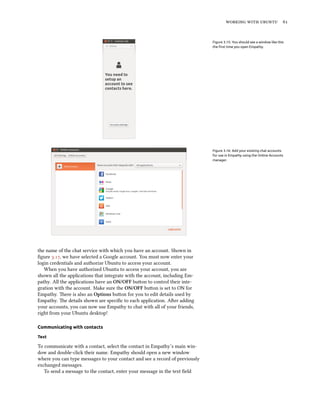    
Figure 3.15: You should see a window like this
the ﬁrst time you open Empathy.
Figure 3.16: Add your existing chat accounts
for use in Empathy using the Online Accounts
manager.
the name of the chat service with which you have an account. Shown in
ﬁgure ., we have selected a Google account. You must now enter your
login credentials and authorize Ubuntu to access your account.
When you have authorized Ubuntu to access your account, you are
shown all the applications that integrate with the account, including Em-
pathy. All the applications have an ON/OFF buon to control their inte-
gration with the account. Make sure the ON/OFF buon is set to ON for
Empathy. ere is also an Options buon for you to edit details used by
Empathy. e details shown are speciﬁc to each application. Aer adding
your accounts, you can now use Empathy to chat with all of your friends,
right from your Ubuntu desktop!
Communicating with contacts
Text
To communicate with a contact, select the contact in Empathy’s main win-
dow and double-click their name. Empathy should open a new window
where you can type messages to your contact and see a record of previously
exchanged messages.
To send a message to the contact, enter your message in the text ﬁeld
 