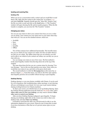    
Sending and receiving ﬁles
Sending a ﬁle
When you are in a conversation with a contact and you would like to send
them a ﬁle, right-click the contact in the contact list—as in ﬁgure .—
and select Send File. Empathy should open the “Select ﬁle” window. Find
the ﬁle you wish to send, and click on the Send buon. A “File Transfers”
window will open showing the ﬁle and its transfer progress. When the ﬁle
transfer is complete, you can close the “File Transfers” window.
Changing your status
You can use your status to show your contacts how busy you are or what
you are doing. Your contacts see your status next to your name when they
chat with you. You can use the standard statuses, which are:
‣ Available
‣ Busy
‣ Away
‣ Invisible
‣ Oﬄine
Two of these statuses have additional functionality. e Invisible status
lets you see which of your contacts are online, but does not allow them to
see that you are online. e Oﬄine status logs you out entirely; you will
not be able to see which of your contacts are online, nor can they see you or
chat with you.
You can change your status in one of two ways. e ﬁrst method is
in the main Empathy window from the drop-down list at the top of the
window.
e same drop-down list lets you set a custom status by choosing “Cus-
tom Message…” next to the icon that matches your status. Enter what you
would like your status to say, and click on the green check mark.
e second method is to click the Messaging Icon on the menu bar, as
shown in ﬁgure .. From this menu, you will see all of the same options
that Empathy presents, but accessible without having to open Empathy.
Desktop Sharing
Desktop sharing is a very nice feature available with Ubuntu. It can be used
for a lot of purposes, like troubleshooting, online meetings, or just showing
oﬀ your cool desktop to your friend. It is very easy to get remote desktop
sharing working between two Ubuntu machines.
To share your screen, you will ﬁrst have to set up Desktop Sharing. Open
the Desktop Sharing application from the Dash (see e Dash). Next, select
Allow other users to view your desktop; you may want to deselect Allow
other users to control your desktop.
Aer you have Desktop Sharing conﬁgured, open Empathy. To begin
sharing your desktop, right-click on the contact you wish to share your
desktop with, and select Share my desktop.
It should be noted that the other user will obviously be able to see the
information displayed on your screen. Please be sure to keep this in mind
if you have documents or ﬁles that are of a private nature open on your
desktop.
 