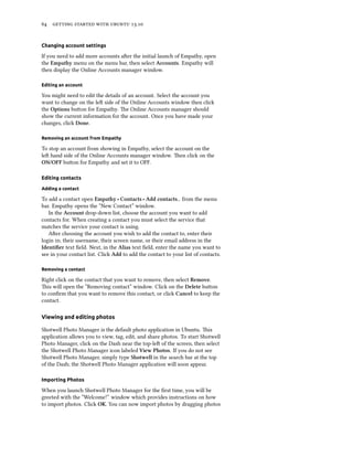      .
Changing account settings
If you need to add more accounts aer the initial launch of Empathy, open
the Empathy menu on the menu bar, then select Accounts. Empathy will
then display the Online Accounts manager window.
Editing an account
You might need to edit the details of an account. Select the account you
want to change on the le side of the Online Accounts window then click
the Options buon for Empathy. e Online Accounts manager should
show the current information for the account. Once you have made your
changes, click Done.
Removing an account from Empathy
To stop an account from showing in Empathy, select the account on the
le hand side of the Online Accounts manager window. en click on the
ON/OFF buon for Empathy and set it to OFF.
Editing contacts
Adding a contact
To add a contact open Empathy ‣ Contacts ‣ Add contacts.. from the menu
bar. Empathy opens the “New Contact” window.
In the Account drop-down list, choose the account you want to add
contacts for. When creating a contact you must select the service that
matches the service your contact is using.
Aer choosing the account you wish to add the contact to, enter their
login , their username, their screen name, or their email address in the
Identiﬁer text ﬁeld. Next, in the Alias text ﬁeld, enter the name you want to
see in your contact list. Click Add to add the contact to your list of contacts.
Removing a contact
Right click on the contact that you want to remove, then select Remove.
is will open the “Removing contact” window. Click on the Delete buon
to conﬁrm that you want to remove this contact, or click Cancel to keep the
contact.
Viewing and editing photos
Shotwell Photo Manager is the default photo application in Ubuntu. is
application allows you to view, tag, edit, and share photos. To start Shotwell
Photo Manager, click on the Dash near the top-le of the screen, then select
the Shotwell Photo Manager icon labeled View Photos. If you do not see
Shotwell Photo Manager, simply type Shotwell in the search bar at the top
of the Dash; the Shotwell Photo Manager application will soon appear.
Importing Photos
When you launch Shotwell Photo Manager for the ﬁrst time, you will be
greeted with the “Welcome!” window which provides instructions on how
to import photos. Click OK. You can now import photos by dragging photos
 