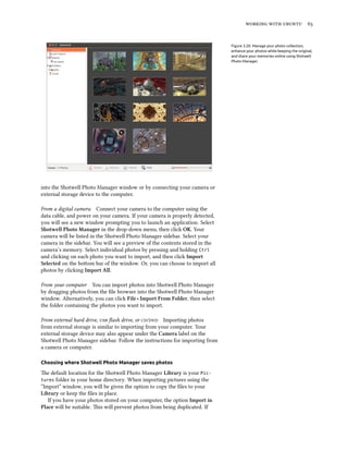    
Figure 3.20: Manage your photo collection,
enhance your photos while keeping the original,
and share your memories online using Shotwell
Photo Manager.
into the Shotwell Photo Manager window or by connecting your camera or
external storage device to the computer.
From a digital camera Connect your camera to the computer using the
data cable, and power on your camera. If your camera is properly detected,
you will see a new window prompting you to launch an application. Select
Shotwell Photo Manager in the drop-down menu, then click OK. Your
camera will be listed in the Shotwell Photo Manager sidebar. Select your
camera in the sidebar. You will see a preview of the contents stored in the
camera’s memory. Select individual photos by pressing and holding Ctrl
and clicking on each photo you want to import, and then click Import
Selected on the boom bar of the window. Or, you can choose to import all
photos by clicking Import All.
From your computer You can import photos into Shotwell Photo Manager
by dragging photos from the ﬁle browser into the Shotwell Photo Manager
window. Alternatively, you can click File ‣ Import From Folder, then select
the folder containing the photos you want to import.
From external hard drive,  ﬂash drive, or / Importing photos
from external storage is similar to importing from your computer. Your
external storage device may also appear under the Camera label on the
Shotwell Photo Manager sidebar. Follow the instructions for importing from
a camera or computer.
Choosing where Shotwell Photo Manager saves photos
e default location for the Shotwell Photo Manager Library is your Pic-
tures folder in your home directory. When importing pictures using the
“Import” window, you will be given the option to copy the ﬁles to your
Library or keep the ﬁles in place.
If you have your photos stored on your computer, the option Import in
Place will be suitable. is will prevent photos from being duplicated. If
 