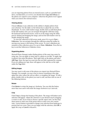      .
you are importing photos from an external source, such as a portable hard
drive,  ﬂash drive, or /, you should select Copy into Library so
the photos are copied to your computer—otherwise the photos won’t appear
when you remove the external source.
Viewing photos
Choose Library or any collection in the sidebar to display photos from
your selection. Use the slider on the boom bar to adjust the size of the
thumbnails. To view a full-window image, double-click an individual photo.
In the full-window view, you can navigate through the collection using
the backward and forward arrows, zoom in on the image using the slider,
pan by clicking and dragging the image, and exit the full-window view by
double-clicking the image.
To view the collection in full-screen mode, press F11 or go to View ‣
Fullscreen. You can navigate through the collection using the toolbar by
moving your mouse to the boom of the screen. To view a slideshow pre-
sentation of the collection, press F5 or go to View ‣ Slideshow. Press the Esc
key to exit the Fullscreen or Slideshow views.
Organizing photos
Shotwell Photo Manager makes ﬁnding photos of the same type easier by
using tags. You can apply as many tags to a photo as you like. To apply tags
to photos, ﬁrst select the photos. en right-click on the photos and select
Add Tags. Enter the tags you want into the text ﬁeld, separated by commas.
If you are adding new tags, these will appear in the side bar on the right
under the Tags label.
Editing images
You may want to edit some of the photos you import into Shotwell Photo
Manager. For example, you may want to remove something at the edge,
adjust the color, reduce the red-eye eﬀect, or straighten the image. To edit a
photo, double-click on the photo you want to edit, and then click on one of
the following buons:
Rotate
Click Rotate to rotate the image ° clockwise. You can click the buon
more than once and it will rotate the image clockwise in ° intervals.
Crop
Click Crop to change the framing of the photo. e image will darken and a
selection will appear. Adjust the selection to your desired crop by dragging
a corner or side. If you want to choose a speciﬁc aspect ratio, use the drop-
down menu to select one of the preset ratios or enter your own custom
ratio. A pivot buon is provided to change your selection from landscape to
portrait and vice versa. Once you are happy with the selection, click OK to
apply the crop or Cancel to discard it.
 