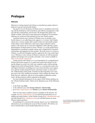 Prologue
Welcome
Welcome to Geing Started with Ubuntu, an introductory guide wrien to
help new users get started with Ubuntu.
Our goal is to cover the basics of Ubuntu (such as installation and work-
ing with the desktop) as well as hardware and soware management, work-
ing with the command line, and security. We designed this guide to be
simple to follow, with step-by-step instructions and plenty of screenshots,
allowing you to discover the potential of your new Ubuntu system.
Canonical releases new versions of Ubuntu every six months; every
fourth release is a so-called long-term support () version. Each Ubuntu
release has a version number that consists of the year and month number
of the release, and an alliterative code name using an adjective and an
animal. Code names are in consecutive alphabetic order, allowing a quick
determination of which release is newer. Ubuntu . (code-named Saucy
Salamander) is considered a regular release and is supported by Canonical
with patches and upgrades for nine months. e most recent  version is
Ubuntu . (Precise Pangolin), and has support for ﬁve years (until April
). Whenever a new version of Ubuntu is released, we will incorporate
updates and changes into our guide, and make a new version available at
http://www.ubuntu-manual.org.
Geing Started with Ubuntu . is not intended to be a comprehensive
Ubuntu instruction manual. It is a quick-start guide that will get you do-
ing the things you need to do with your computer easily, without geing
bogged down with technical details. Ubuntu . incorporates many new
and improved features, including new icons (some dynamic), more appear-
ance options, locally integrated menus, and smart scopes, to name just a
few. With the help of this guide, it should not take long before new users
get used to the Unity desktop environment. Unity includes the Starter, the
Dash, the , indicators, and an on-screen display notiﬁcation system
(). All these features will be explained in this guide.
For more detailed information on any aspect of the Ubuntu desktop, see
the “Ubuntu Desktop Guide,” which can be obtained in any of the following
ways:
‣ in the Dash, type help.
‣ in the indicator area, click Session indicator ‣ Ubuntu Help.
‣ go to https://help.ubuntu.com, Ubuntu . ‣ Ubuntu Desktop Help.
ere are also many excellent resources available on the Internet. For
example, on https://help.ubuntu.com you will ﬁnd documentation on in-
stalling and using Ubuntu. At the Ubuntu Forums (http://ubuntuforums.org)
and Ask Ubuntu (http://askubuntu.com), you will ﬁnd answers to many
Ubuntu-related questions. You can ﬁnd more information about Ubuntu’s
online and system documentation in Chapter 8:
Learning More.
If something isn’t covered in this manual, chances are you will ﬁnd the
information you are looking for in one of those locations. We will try our
best to include links to more detailed help wherever we can.
 
