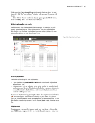    
Make sure that Open Movie Player is chosen in the drop-down list and
then click OK. e “Movie Player” window will open and the movie will
begin.
If the “Movie Player” window is already open, open the Movie menu,
then select Play Disc… and the movie will begin.
Listening to audio and music
Ubuntu comes with the Rhythmbox Music Player for listening to your
music, streaming Internet radio and managing playlists and podcasts.
Rhythmbox can also help you ﬁnd and purchase music, along with man-
aging subscriptions to your favorite  feeds.
Figure 3.22: Rhythmbox Music Player
Starting Rhythmbox
ere are several ways to start Rhythmbox.
‣ Open the Dash, type Rhythmbox or Music and click on the Rhythmbox
Music Player icon.
‣ Ubuntu comes with an indicator menu in the top bar for sound-related
applications and devices. is indicator looks like a speaker. Aer you’ve
opened Rhythmbox the ﬁrst time, a link to start Rhythmbox and basic
controls will be placed here.
If you close Rhythmbox by pressing Alt+F4 or clicking the red close buon
( ), it will disappear from view but continue to play in the background.
You can still control your music or reopen from the sound indicator. To quit
Rhythmbox completely, press Ctrl+Q or choose Music ‣ it from the menu
bar.
Playing music
To play music, you must ﬁrst import music into your library. Choose Mu-
sic ‣ Add Music… or press Ctrl+O on your keyboard to import a folder con-
 