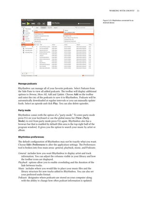    
Figure 3.23: Rhythmbox connected to an
Android device
Manage podcasts
Rhythmbox can manage all of your favorite podcasts. Select Podcasts from
the Side Pane to view all added podcasts. e toolbar will display additional
options to Browse, Show All, Add and Update. Choose Add on the toolbar
and enter the  of the podcasts to save it to Rhythmbox. Podcasts will be
automatically downloaded at regular intervals or you can manually update
feeds. Select an episode and click Play. You can also delete episodes.
Party mode
Rhythmbox comes with the option of a “party mode.” To enter party mode
press F11 on your keyboard or use the global menu bar (View ‣ Party
Mode); to exit from party mode press F11 again. Rhythmbox also has a
browser bar that is enabled by default (this area is the top-right half of the
program window). It gives you the option to search your music by artist or
album.
Rhythmbox preferences
e default conﬁguration of Rhythmbox may not be exactly what you want.
Choose Edit ‣ Preferences to alter the application seings. e Preferences
tool is broken into four main areas: general, playback, music, and Podcasts.
General includes how you want Rhythmbox to display artist and track
information. You can adjust the columns visible in your library and how
the toolbar icons are displayed.
Playback options allow you to enable crossfading and the duration of the
fade between tracks.
Music includes where you would like to place your music ﬁles and the
library structure for new tracks added to Rhythmbox. You can also set
your preferred audio format.
Podcasts designates where podcasts are stored on your computer along
with the ability to change how oen podcast information is updated.
 