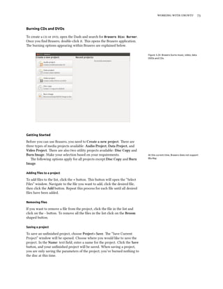    
Burning CDs and DVDs
To create a  or , open the Dash and search for Brasero Disc Burner.
Once you ﬁnd Brasero, double-click it. is opens the Brasero application.
e burning options appearing within Brasero are explained below.
Figure 3.24: Brasero burns music, video, data
DVDs and CDs.
Getting Started
Before you can use Brasero, you need to Create a new project. ere are
three types of media projects available: Audio Project, Data Project, and
Video Project. ere are also two utility projects available: Disc Copy and
Burn Image. Make your selection based on your requirements. At this current time, Brasero does not support
Blu-Ray.e following options apply for all projects except Disc Copy and Burn
Image.
Adding ﬁles to a project
To add ﬁles to the list, click the + buon. is buon will open the “Select
Files” window. Navigate to the ﬁle you want to add, click the desired ﬁle,
then click the Add buon. Repeat this process for each ﬁle until all desired
ﬁles have been added.
Removing ﬁles
If you want to remove a ﬁle from the project, click the ﬁle in the list and
click on the - buon. To remove all the ﬁles in the list click on the Broom
shaped buon.
Saving a project
To save an unﬁnished project, choose Project ‣ Save. e “Save Current
Project” window will be opened. Choose where you would like to save the
project. In the Name: text ﬁeld, enter a name for the project. Click the Save
buon, and your unﬁnished project will be saved. When saving a project,
you are only saving the parameters of the project; you’ve burned nothing to
the disc at this time.
 