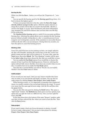      .
Burning the disc
When you click the Burn… buon, you will see the “Properties of …” win-
dow.
You can specify the burning speed in the Burning speed drop-down. It is
best to choose the highest speed.
To burn your project directly to the disc, select the Burn the image
directly without saving it to disc option. With this option selected, no
image ﬁle is created, and no ﬁles are saved to the hard disk. All data is
saved to the blank  or . Note that Brasero only burns information
onto standard CDs and DVDs; Brasero does not burn data onto Blu-Ray
DVDs at this time.
e Simulate before burning option is useful if you encounter problems
burning discs. Selecting this option allows you to simulate the disc burning
process without actually writing data to a disc—a wasteful process if your
computer isn’t writing data correctly. If the simulation is successful, Brasero
will burn the disc aer a ten second pause. During those ten seconds, you
have the option to cancel the burning process.
Blanking a disk
Some CDs and DVDs have an  marking on them.  simply indicates
the disc is Re-Writable, meaning the current data on the disc can be com-
pletely erased and new data can be wrien to it. To erase a disc, open the
Tools menu, then select Blank. e “Disc Blanking” window will be open.
In the Select a disc drop-down choose the disc that you would like to erase.
You can enable the Fast blank option if you would like to shorten the
amount of time to perform the blanking process. However, selecting this
option will not fully remove the ﬁles; if you have any sensitive data on your
disc, it would be best not to enable the Fast blank option.
Once the disc is erased (blank), you will see e disc was successfully
blanked. Click the Close buon to ﬁnish.
Audio project
If you record your own music, then you may want to transfer this music
onto an audio  so your friends and family can listen. You can start an
audio project by clicking Project ‣ New Project ‣ New Audio Project.
When burning a music , it is important to remember that commercial
music s usually contains a two-second gap between the songs. To ensure
your music has this same gap between songs, click the ﬁle and then click
the pause buon.
You can slice ﬁles into parts by clicking the Knife buon. is opens a
“Split Track” window. e Method drop-down gives you four options; each
option lets you split the track in a diﬀerent way. Once you have split the
track, click OK.
In the drop-down list at the boom of the main “Brasero” window, make
sure that you have selected the disc where you want to burn the ﬁles. en
click the Burn buon.
Data project
If you want to make a back up of your documents or photos, it would
be best to make a data project. You can start a data project by clicking
Project ‣ New Project ‣ New Data Project.
 