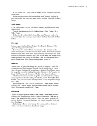    
If you want to add a folder, click the Folder picture, then enter the name
of the folder.
In the drop-down list at the boom of the main “Brasero” window, be
sure to select the disc where you want to burn the ﬁles. en click the Burn
buon.
Video project
If you want to make a  of your family videos, it would be best to make a
video project.
You can start a video project by clicking Project ‣ New Project ‣ New
Video Project.
In the drop-down list at the boom of the main “Brasero” window, be
sure to select the disc where you want to burn the ﬁles. en click the Burn
buon.
Disc copy
You can copy a disc by clicking Project ‣ New Project ‣ Disc copy. is
opens the “Copy /” window.
If you have two / drives, you can copy a disc from one to the
other, assuming the source disc is in one drive and the destination disc (with
blank media) is in the other drive. If you have only one drive you will need
to make an image and then burn it to a disc. In the Select disc to copy drop-
down choose the disc to copy. In the Select a disc to write to drop-down
either choose image ﬁle or the disc that you want to copy to.
Image ﬁle
You can make an image ﬁle of your data as well An image is a single-ﬁle
representation of the contents of the disk. e ﬁle usually has an .iso or
.img extension. An image ﬁle is similar a set of zipped ﬁles. Change where
the image ﬁle is saved by clicking Properties. is shows the “Location for
Image File”. You can edit the name of the ﬁle in the Name: text ﬁeld.
e default location to save the image ﬁle is your home folder, but you
can change the location by clicking the + buon next to Browse for other
folders. Once you have chosen where you want to save the photo or image,
click Close.
Returning to the “Copy /” window, click Create Image. Brasero
will open the “Creating Image” window and will display the job progress.
When the process is complete, click Close.
Burn image
To burn an image, open the Project ‣ New Project ‣ Burn Image. Brasero
will open the “Image Burning Setup” window. Click on the Cli here to
select a disc image drop-down and the “Select Disc Image” window will
appear. Navigate your way to the image you wish to burn, click on it, and
then click Open.
In the Select a disc to write to drop-down menu, click on the disc to
which you’d like to write, then click Create Image.
 