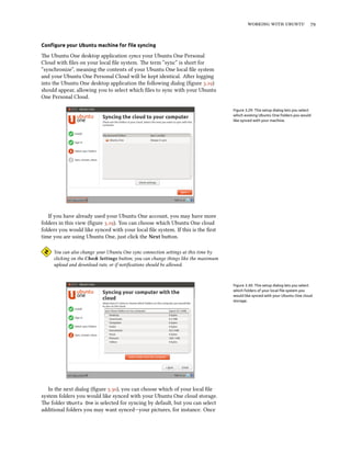    
Conﬁgure your Ubuntu machine for ﬁle syncing
e Ubuntu One desktop application syncs your Ubuntu One Personal
Cloud with ﬁles on your local ﬁle system. e term “sync” is short for
“synchronize”, meaning the contents of your Ubuntu One local ﬁle system
and your Ubuntu One Personal Cloud will be kept identical. Aer logging
into the Ubuntu One desktop application the following dialog (ﬁgure .)
should appear, allowing you to select which ﬁles to sync with your Ubuntu
One Personal Cloud.
Figure 3.29: This setup dialog lets you select
which existing Ubuntu One folders you would
like synced with your machine.
If you have already used your Ubuntu One account, you may have more
folders in this view (ﬁgure .). You can choose which Ubuntu One cloud
folders you would like synced with your local ﬁle system. If this is the ﬁrst
time you are using Ubuntu One, just click the Next buon.
You can also change your Ubuntu One sync connection seings at this time by
clicking on the Che Settings buon; you can change things like the maximum
upload and download rate, or if notiﬁcations should be allowed.
Figure 3.30: This setup dialog lets you select
which folders of your local ﬁle system you
would like synced with your Ubuntu One cloud
storage.
In the next dialog (ﬁgure .), you can choose which of your local ﬁle
system folders you would like synced with your Ubuntu One cloud storage.
e folder Ubuntu One is selected for syncing by default, but you can select
additional folders you may want synced—your pictures, for instance. Once
 