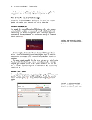      .
you’re ﬁnished selecting folders, click the Finish buon to complete the
setup process. You are now ready to begin using Ubuntu One!
Using Ubuntu One with Files, the ﬁle manager
Ubuntu One integrates with Files, the program you use to view your ﬁle
system. You can add, sync, and share ﬁles directly from Files.
Adding and Modifying Files
You can add ﬁles to your Ubuntu One folder (or any other folder that you
have selected for sync) just as you normally would, and Ubuntu One will
automatically sync them to your personal cloud. For example, if you add
your vacation photos, you should see a notiﬁcation message on the screen
similar to ﬁgure ..
Figure 3.31: When you add ﬁles to an Ubuntu
One synced folder, they automatically sync to
your personal cloud.
Aer moving the ﬁles into the Ubuntu One synced folder, you should
receive a notiﬁcation informing you that syncing has begun. When sync-
ing completes, the another notice will appear stating that the syncing has
completed.
Whenever you add or modify ﬁles that are in folders synced with Ubuntu
One, they will automatically sync to your personal cloud. Aer syncing is
complete, you can view the ﬁles on the Ubuntu One Web , and they will
also be synced to any other computers or mobile devices that you are using
Ubuntu One on.
Managing Folders to Sync
To view which ﬁles on your system are currently syncing with Ubuntu One,
open the Ubuntu One Control Panel by clicking the Ubuntu One Launcher
icon as shown in ﬁgure .; a dialog similar to that in ﬁgure . should
appear.
Figure 3.32: The Ubuntu One Control Panel
shows you which folders in your ﬁle system are
synced with your Ubuntu One Personal Cloud.
 