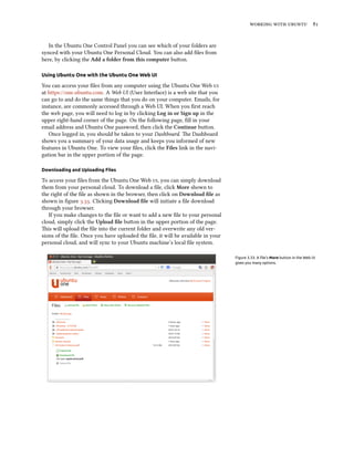    
In the Ubuntu One Control Panel you can see which of your folders are
synced with your Ubuntu One Personal Cloud. You can also add ﬁles from
here, by clicking the Add a folder from this computer buon.
Using Ubuntu One with the Ubuntu One Web UI
You can access your ﬁles from any computer using the Ubuntu One Web 
at https://one.ubuntu.com. A Web UI (User Interface) is a web site that you
can go to and do the same things that you do on your computer. Emails, for
instance, are commonly accessed through a Web UI. When you ﬁrst reach
the web page, you will need to log in by clicking Log in or Sign up in the
upper right-hand corner of the page. On the following page, ﬁll in your
email address and Ubuntu One password, then click the Continue buon.
Once logged in, you should be taken to your Dashboard. e Dashboard
shows you a summary of your data usage and keeps you informed of new
features in Ubuntu One. To view your ﬁles, click the Files link in the navi-
gation bar in the upper portion of the page.
Downloading and Uploading Files
To access your ﬁles from the Ubuntu One Web , you can simply download
them from your personal cloud. To download a ﬁle, click More shown to
the right of the ﬁle as shown in the browser, then click on Download ﬁle as
shown in ﬁgure .. Clicking Download ﬁle will initiate a ﬁle download
through your browser.
If you make changes to the ﬁle or want to add a new ﬁle to your personal
cloud, simply click the Upload ﬁle buon in the upper portion of the page.
is will upload the ﬁle into the current folder and overwrite any old ver-
sions of the ﬁle. Once you have uploaded the ﬁle, it will be available in your
personal cloud, and will sync to your Ubuntu machine’s local ﬁle system.
Figure 3.33: A ﬁle’s More button in the Web UI
gives you many options.
 