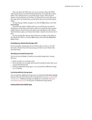    
Once you share the folder, the user you are trying to share the folder
with should receive an email informing them that you would like to share
folder. ey will then have to accept the share request. If the email ad-
dressee you provide does not yet have an Ubuntu One account, they must
ﬁrst sign up for an Ubuntu One account before they can access the shared
folder.
To stop sharing a folder, navigate to it, click the More buon, and click
Stop sharing.
If another user shares a folder with you, you will receive an email in-
forming you of the share, and a link to click on to accept the share request.
Folders that are shared with you by other users will appear in the Shared
With Me folder inside your Ubuntu One folder (~/Ubuntu One/Shared With
Me/).
To stop syncing ﬁles that are shared with you, navigate to the folder in
the Ubuntu One Web , click the More buon, then click the Delete this
share buon.
Exceeding your Ubuntu One Storage Limit
If you exceed the storage limit of your Ubuntu One account—  is the
free limit—Ubuntu One will stop syncing your ﬁles to your Ubuntu One
Personal Cloud.
Remedying an Exceeded Storage Limit
You can do several things to remedy an exceeded storage limit. Among
them are:
‣ Delete any ﬁles you no longer need.
‣ Move any ﬁles you no longer need synced to another location that is not
synced with Ubuntu One.
‣ Purchase additional storage space—you can purchase additional storage
in   blocks.
Purchasing Additional Storage Space
You can purchase additional storage space by clicking the Get more storage
buon at the top of the Ubuntu One Control Panel, or at https://one.ubuntu.
com/services/. Additional storage is available in   blocks. See https://
one.ubuntu.com/services/ for the price of additional storage blocks.
Getting Ubuntu One Mobile Apps
 