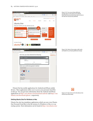      .
Figure 3.35: You can purchase additional
storage space on the Ubuntu One website.
Note that the prices shown here were correct at
the date this manual was published.
Figure 3.36: Ubuntu One accepts credit cards,
and PayPal for purchasing additional storage.
Figure 3.37: This is the icon for the Ubuntu One
Android and iPhone apps.
Ubuntu One has mobile applications for Android and iPhone mobile
devices. ese applications allow you to access your personal cloud ﬁles
on-the-go. You can get more information about the Android and iPhone
applications at https://one.ubuntu.com/downloads/android/ and https://one.
ubuntu.com/downloads/iphone/, respectively.
Getting Ubuntu One for Windows or Mac
Ubuntu One also has standalone applications which can sync your Ubuntu
One Personal Cloud ﬁles to the ﬁle system of a Windows or Mac   op-
erating system. More information can be found at https://one.ubuntu.com/
 