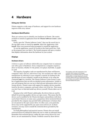 4 Hardware
Using your devices
Ubuntu supports a wide range of hardware, and support for new hardware
improves with every release.
Hardware identiﬁcation
ere are various ways to identify your hardware in Ubuntu. e easiest
would be to install an application from the Ubuntu Soware Center, called
Sysinfo.
Firstly, open the “Ubuntu Soware Center”, then use the search box in
the top right corner to search for sysinfo. Select the Application, click
Install. Enter your password when prompted, to install the application.
To run the application, search for Sysinfo at the Dash search bar. Click
on the program once you ﬁnd it. e Sysinfo program will open a window
that displays information about the hardware in your system.
Displays
Hardware drivers
A driver is a piece of soware which tells your computer how to communi-
cate with a piece of hardware. Every component in a computer requires a
driver to function, whether it’s the printer,  player, hard disk, or graph-
ics card.
e majority of graphics cards are manufactured by three well-known Your graphics card is the component in your
computer which outputs to the display.
Whether you are watching videos on YouTube,
viewing DVDs, or simply enjoying the smooth
transition eﬀects when you maximize/minimize
your windows, your graphics device is doing the
hard work behind the scenes.
companies: Intel, /, and  Corp. You can ﬁnd your video card
manufacturer by referring to your computer’s manual, by looking for the
speciﬁcations of your computer’s model on the Internet, or by using the
command lspci in a terminal. e Ubuntu Soware Center houses a num-
ber of applications that can tell you detailed system information. SysInfo is
one such program that you can use to ﬁnd relevant information about your
System devices. Ubuntu comes with support for graphics devices manufac-
tured by the above companies, and many others, out of the box. at means
you don’t have to ﬁnd and install any drivers yourself, Ubuntu takes care of
it all.
Keeping in line with Ubuntu’s philosophy, the drivers that are used by
default for powering graphics devices are open source. is means that the
drivers can be modiﬁed by the Ubuntu developers and problems with them
can be ﬁxed. However, in some cases a proprietary driver (restricted driver)
provided by the company may provide beer performance or features that
are not present in the open source driver. In other cases, your particular
device may not be supported by any open source drivers yet. In those
scenarios, you may want to install the restricted driver provided by the
manufacturer.
For both philosophical and practical reasons, Ubuntu does not install
restricted drivers by default but allows the user to make an informed choice.
Remember that restricted drivers, unlike the open source drivers for your
device, are not maintained by Ubuntu. Problems caused by those drivers
 