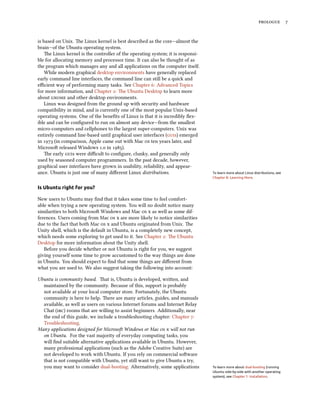  
is based on Unix. e Linux kernel is best described as the core—almost the
brain—of the Ubuntu operating system.
e Linux kernel is the controller of the operating system; it is responsi-
ble for allocating memory and processor time. It can also be thought of as
the program which manages any and all applications on the computer itself.
While modern graphical desktop environments have generally replaced
early command line interfaces, the command line can still be a quick and
eﬃcient way of performing many tasks. See Chapter : Advanced Topics
for more information, and Chapter : e Ubuntu Desktop to learn more
about  and other desktop environments.
Linux was designed from the ground up with security and hardware
compatibility in mind, and is currently one of the most popular Unix-based
operating systems. One of the beneﬁts of Linux is that it is incredibly ﬂex-
ible and can be conﬁgured to run on almost any device—from the smallest
micro-computers and cellphones to the largest super-computers. Unix was
entirely command line-based until graphical user interfaces (s) emerged
in  (in comparison, Apple came out with Mac  ten years later, and
Microso released Windows . in ).
e early s were diﬃcult to conﬁgure, clunky, and generally only
used by seasoned computer programmers. In the past decade, however,
graphical user interfaces have grown in usability, reliability, and appear-
ance. Ubuntu is just one of many diﬀerent Linux distributions. To learn more about Linux distributions, see
Chapter 8: Learning More.
Is Ubuntu right for you?
New users to Ubuntu may ﬁnd that it takes some time to feel comfort-
able when trying a new operating system. You will no doubt notice many
similarities to both Microso Windows and Mac   as well as some dif-
ferences. Users coming from Mac   are more likely to notice similarities
due to the fact that both Mac   and Ubuntu originated from Unix. e
Unity shell, which is the default in Ubuntu, is a completely new concept,
which needs some exploring to get used to it. See Chapter : e Ubuntu
Desktop for more information about the Unity shell.
Before you decide whether or not Ubuntu is right for you, we suggest
giving yourself some time to grow accustomed to the way things are done
in Ubuntu. You should expect to ﬁnd that some things are diﬀerent from
what you are used to. We also suggest taking the following into account:
Ubuntu is community based. at is, Ubuntu is developed, wrien, and
maintained by the community. Because of this, support is probably
not available at your local computer store. Fortunately, the Ubuntu
community is here to help. ere are many articles, guides, and manuals
available, as well as users on various Internet forums and Internet Relay
Chat () rooms that are willing to assist beginners. Additionally, near
the end of this guide, we include a troubleshooting chapter: Chapter :
Troubleshooting.
Many applications designed for Microso Windows or Mac   will not run
on Ubuntu. For the vast majority of everyday computing tasks, you
will ﬁnd suitable alternative applications available in Ubuntu. However,
many professional applications (such as the Adobe Creative Suite) are
not developed to work with Ubuntu. If you rely on commercial soware
that is not compatible with Ubuntu, yet still want to give Ubuntu a try,
you may want to consider dual-booting. Alternatively, some applications To learn more about dual-booting (running
Ubuntu side-by-side with another operating
system), see Chapter 1: Installation.
 