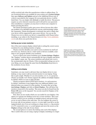      .
will be resolved only when the manufacturer wishes to address them. To
see if restricted drivers are available for your system, go to System Settings,
then open Soware and Updates and go to the Additional Drivers tab. If
a driver is provided by the company for your particular device, it will be
listed there. You can simply click Activate to enable the driver. is process
requires an active Internet connection and it will ask for your password.
Once installation is complete you may have to reboot your computer to
ﬁnish activating the driver.
e Ubuntu developers prefer open source drivers because they allow Another useful resource is the oﬃcial online
documentation (http://help.ubuntu.com), which
contains detailed information about various
graphics drivers and known problems. This
same documentation can be found by searching
for Help in the Dash search bar or by pressing
F1 on your keyboard.
any problem to be identiﬁed and ﬁxed by anyone with knowledge within
the community. Ubuntu development is extremely fast and it is likely that
your device will be supported by open source drivers. You can use the
Ubuntu Live  to check your device’s compatibility with Ubuntu before
installing, or go online to the Ubuntu forums or to http://www.askubuntu.
com to ask about your particular device.
Setting up your screen resolution
One of the most common display related tasks is seing the correct screen
resolution for your desktop monitor or laptop.
Ubuntu correctly identiﬁes your native screen resolution by itself and Displays are made up of thousands of tiny
pixels. Each pixel displays a diﬀerent color,
and when combined they all display the image
that you see. The native screen resolution is a
measure of the amount of actual pixels on your
display.
sets it for you. However, due to a wide variety of devices available, some-
times it can’t properly identify your resolution.
To set or check your screen resolution, go to System Settings ‣ Displays.
e “Displays” window detects automatically the type of display and shows
your display’s name, size. e screen resolution and refresh rate is set to
the recommended value by Ubuntu. If the recommended seings are not to
your liking, you can change the same from the Resolution drop-down to
the resolution of your choice.
Adding an extra display
Sometimes, you may want to add more than one display device to your
desktop, or may want to add an external monitor to your laptop. Doing
this is quite simple. Whether it’s an extra monitor,  , or a projector,
Ubuntu can handle it all. Ubuntu supports the addition of multiple displays
by default, which is as easy as plug and play.
Ubuntu recognizes almost all the latest monitors, s and projectors
by default. Sometimes it may happen that your additional display is not
detected when you connect it to the machine. To resolve this, go to Sys-
tem Settings ‣ Displays and click on Detect Displays. is will detect the
monitors connected to the machine. is menu can also be found from the
Power Oﬀ menu on the top panel. You can also search for Displays at the
Dash search bar.
Now, there are two modes which you can enable for your displays. One
option is to spread your desktop across two or more monitors. is is par-
ticularly useful if you are working on multiple projects and need to keep
an eye on each of them at the same time. You can conﬁgure the screen to
be on any side of your primary screen i.e. to your right, your le or on the
top(particularly nice if you are working on a large screen i.e. a big monitor
or a TV connected to your - inch laptop); just move the screen on the
Displays seings to the side of your choice.
e second option is to mirror the desktop onto each of the displays.
is is useful when you are using a laptop to display something on a larger
 