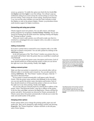  
screen e.g. projector. To enable this option just check the box beside Mir-
ror displays and click Apply to save the seings. You will get a pop-up
notiﬁcation asking if you want to keep the current seing or revert to the
previous seing. Click to keep the current seing. Starting from Ubuntu
., you can also select whether you want the Unity Launcher in both
the displays or only in the primary display. Ubuntu . introduces beer
multi-monitor support for higher resolutions.
Connecting and using your printer
Ubuntu supports most new printers. You can add, remove, and change
printer properties by navigating to System Settings ‣ Printing. You can also
search for Printing from the Dash search bar. Opening Printing will display
the “Printing-localhost” window.
When you want to add a printer, you will need to make sure that it is
switched on, and plugged into your computer with a  cable or connected
to your network.
Adding a local printer
If you have a printer that is connected to your computer with a  cable
then this is termed a local printer. You can add a printer by clicking on the
Add Printer buon.
In the le hand pane of the “New Printer” window any printers that you
can install will be listed. Select the printer that you would like to install and
click Forward.
You can now specify the printer name, description and location. Each of If your printer can automatically do double
sided printing, it will probably have a duplexer.
Please refer to the instructions that came with
the printer if you are unsure. If you do have a
duplexer, make sure the Duplexer Installed
option is checked and then click the Forward
button.
these should remind you of that particular printer so that you can choose
the right one to use when printing. Finally, click Apply.
Adding a network printer
Make sure that your printer is connected to your network either with an
Ethernet cable or via wireless and is turned on. You can add a printer by
clicking Add Printer. e “New Printer” window will open. Click the “+”
sign next to Network Printer.
If your printer is found automatically it will appear under Network
Printer. Click the printer name and then click Forward. In the text ﬁelds
you can now specify the printer name, description and location. Each of
these should remind you of that particular printer so that you can choose
the right one to use when printing. Finally click Apply.
You can also add your network printer by entering the  address of the The default printer is the one that is automat-
ically selected when you print a ﬁle. To set a
printer as default, right-click the printer that
you want to set as default and then click Set As
Default.
printer. Select “Find Network Printer,” enter the  address of the printer
in the box that reads Host: and press the Find buon. Ubuntu will ﬁnd the
printer and add it. Most printers are detected by Ubuntu automatically. If
Ubuntu cannot detect the printer automatically, it will ask you to enter the
make and model number of the printer.
Changing printer options
Printer options allow you to change the printing quality, paper size and
media type. ey can be changed by right-clicking a printer and choosing
Properties. e “Printer Properties” window will show; in the le pane,
select Printer Options.
 