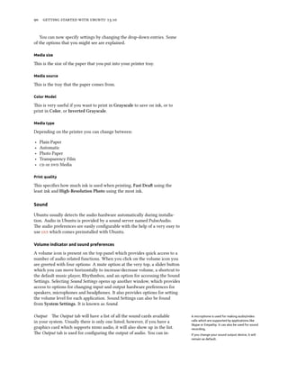      .
You can now specify seings by changing the drop-down entries. Some
of the options that you might see are explained.
Media size
is is the size of the paper that you put into your printer tray.
Media source
is is the tray that the paper comes from.
Color Model
is is very useful if you want to print in Grayscale to save on ink, or to
print in Color, or Inverted Grayscale.
Media type
Depending on the printer you can change between:
‣ Plain Paper
‣ Automatic
‣ Photo Paper
‣ Transparency Film
‣  or  Media
Print quality
is speciﬁes how much ink is used when printing, Fast Dra using the
least ink and High-Resolution Photo using the most ink.
Sound
Ubuntu usually detects the audio hardware automatically during installa-
tion. Audio in Ubuntu is provided by a sound server named PulseAudio.
e audio preferences are easily conﬁgurable with the help of a very easy to
use  which comes preinstalled with Ubuntu.
Volume indicator and sound preferences
A volume icon is present on the top panel which provides quick access to a
number of audio related functions. When you click on the volume icon you
are greeted with four options: A mute option at the very top, a slider buon
which you can move horizontally to increase/decrease volume, a shortcut to
the default music player, Rhythmbox, and an option for accessing the Sound
Seings. Selecting Sound Seings opens up another window, which provides
access to options for changing input and output hardware preferences for
speakers, microphones and headphones. It also provides options for seing
the volume level for each application. Sound Seings can also be found
from System Settings. It is known as Sound.
Output e Output tab will have a list of all the sound cards available A microphone is used for making audio/video
calls which are supported by applications like
Skype or Empathy. It can also be used for sound
recording.
in your system. Usually there is only one listed; however, if you have a
graphics card which supports  audio, it will also show up in the list.
e Output tab is used for conﬁguring the output of audio. You can in- If you change your sound output device, it will
remain as default.
 