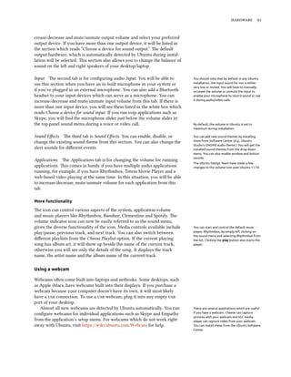  
crease/decrease and mute/unmute output volume and select your preferred
output device. If you have more than one output device, it will be listed in
the section which reads “Choose a device for sound output.” e default
output hardware, which is automatically detected by Ubuntu during instal-
lation will be selected. is section also allows you to change the balance of
sound on the le and right speakers of your desktop/laptop.
Input e second tab is for conﬁguring audio Input. You will be able to You should note that by default in any Ubuntu
installation, the input sound for mic is either
very low or muted. You will have to manually
increase the volume or unmute the input to
enable your microphone to record sound or use
it during audio/video calls.
use this section when you have an in-built microphone in your system or
if you’ve plugged in an external microphone. You can also add a Bluetooth
headset to your input devices which can serve as a microphone. You can
increase/decrease and mute/unmute input volume from this tab. If there is
more than one input device, you will see them listed in the white box which
reads Choose a device for sound input. If you run voip applications such as
Skype, you will ﬁnd the microphone slider just below the volume slider in
the top panel sound menu during a voice or video call. By default, the volume in Ubuntu is set to
maximum during installation.
Sound Eﬀects e third tab is Sound Eﬀects. You can enable, disable, or You can add new sound themes by installing
them from Software Center (e.g., Ubuntu
Studio’s GNOME audio theme.) You will get the
installed sound themes from the drop-down
menu. You can also enable window and button
sounds.
change the existing sound theme from this section. You can also change the
alert sounds for diﬀerent events.
Applications e Applications tab is for changing the volume for running
The Ubuntu Design Team have made a few
changes to the volume icon post Ubuntu 11.10.applications. is comes in handy if you have multiple audio applications
running, for example, if you have Rhythmbox, Totem Movie Player and a
web-based video playing at the same time. In this situation, you will be able
to increase/decrease, mute/unmute volume for each application from this
tab.
More functionality
e icon can control various aspects of the system, application volume
and music players like Rhythmbox, Banshee, Clementine and Spotify. e
volume indicator icon can now be easily referred to as the sound menu,
given the diverse functionality of the icon. Media controls available include You can start and control the default music
player, Rhythmbox, by simply left clicking on
the sound menu and selecting Rhythmbox from
the list. Clicking the play button also starts the
player.
play/pause, previous track, and next track. You can also switch between
diﬀerent playlists from the Choose Playlist option. If the current playing
song has album art, it will show up beside the name of the current track,
otherwise you will see only the details of the song. It displays the track
name, the artist name and the album name of the current track.
Using a webcam
Webcams oen come built into laptops and netbooks. Some desktops, such
as Apple iMacs, have webcams built into their displays. If you purchase a
webcam because your computer doesn’t have its own, it will most likely
have a  connection. To use a  webcam, plug it into any empty 
port of your desktop.
Almost all new webcams are detected by Ubuntu automatically. You can There are several applications which are useful
if you have a webcam. Cheese can capture
pictures with your webcam and VLC media
player can capture video from your webcam.
You can install these from the Ubuntu Software
Center.
conﬁgure webcams for individual applications such as Skype and Empathy
from the application’s setup menu. For webcams which do not work right
away with Ubuntu, visit https://wiki.ubuntu.com/Webcam for help.
 
