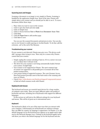      .
Scanning text and images
Scanning a document or an image is very simple in Ubuntu. Scanning is
handled by the application Simple Scan. Most of the time, Ubuntu will
simply detect your scanner and you should just be able to use it. To scan a
document, follow these steps:
. Place what you want to scan on the scanner.
. Click to open the Dash and enter scan.
. Click on Simple Scan.
. Click to choose between Text or Photo from Document ‣ Scan ‣ Text.
. Click Scan.
. Click the Paper Icon to add another page.
. Click Save to save.
You can save the scanned documents and pictures in . You can also
save in  format to enable opening in Acrobat Reader. To do that, add the
extension .pdf at the end of the ﬁlename.
Troubleshooting your scanner
If your scanner is not detected, Ubuntu may give you a “No devices avail-
able” message when trying to scan. ere may be a reason why Ubuntu
cannot ﬁnd your scanner.
‣ Simply unplug the scanner and plug it back in. If it is a newer  scan-
ner, it is likely that it will just work.
‣ e driver for your scanner is not being automatically loaded. Restart
your system. It might help!
‣ Your scanner is not supported in Ubuntu. e most common type
of scanner not supported is old parallel port or Lexmark All-in-One
printer/scanner/faxes.
‣  project listing of supported scanners. e  (Scanner Access
Now Easy) project provides most of the back-ends to the scanning so-
ware on Ubuntu.
‣ Check https://wiki.ubuntu.com/HardwareSupportComponentsScanners
to ﬁnd out which scanners work with Ubuntu.
Keyboard and mouse
e keyboard and mouse are essential input devices for a large number
of computer users today. ere are many diﬀerent makes and models of
keyboards and mice, including lots of keyboards with support for diﬀerent
languages.
In this section we will look at the diﬀerent seings for your keyboard
and mouse. is will be of great use to international users.
Keyboard
e keyboard is likely to be one of the main ways that you interact with
your computer. Unfortunately not all keyboards are uniform in design;
they can diﬀer by country, by language or appearance. In Ubuntu ., the
default language set for the keyboard now appears as an applet menu right
next to the Network Manager icon. Clicking on the keyboard applet menu
will show you what is the default language set for the keyboard and also
 