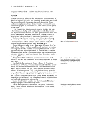      .
program called Kino which is available in the Ubuntu Soware Center.
Bluetooth
Bluetooth is a wireless technology that is widely used by diﬀerent types of
devices to connect to each other. It is common to see a mouse or a keyboard
that supports Bluetooth. You can also ﬁnd  devices, mobile phones,
headsets, music players and many other devices that can connect to your
desktops or laptop and let you transfer data, listen to music, or play games
as an example.
If your computer has Bluetooth support then you should be able to see
a Bluetooth icon on the top panel, usually on the le side of the volume
icon. If you click on the Bluetooth icon it will open a drop down menu with
choices to Turn on/oﬀ Bluetooth, to Turn on/oﬀ visibility of the device,
setup a access to a Bluetooth device and also access Bluetooth seings.
Figure 4.2: The Bluetooth applet menu.
e Bluetooth preferences can also be accessed from System Settings ‣
Bluetooth. If you want to connect(pair) a new device—for example, to have
a mobile phone send pictures or videos to your computer—click on the
Bluetooth icon on the top panel and select Setup new device….
Ubuntu will open a window for new device setup. When you click For-
ward, Ubuntu will show you how many Bluetooth devices are present near
your computer. e list of available devices might take a minute or so to
appear on the screen as your system scans for these devices. Each device
will be displayed as soon as it is found by Ubuntu. Once a device you’d like
to connect with appears in the list, click on it. en, choose a  number
by selecting PIN options.
ree predeﬁned  numbers are available, but you can also create a When you pair two Bluetooth devices, you are
letting each device trust the other one. After
you pair two devices, they will automatically
connect to each other in the future without
requiring a PIN.
custom . You will need to enter this  on the device you will be pairing
with Ubuntu.
Once the device has been paired, Ubuntu will open the “Setup com-
pleted” window. In Ubuntu, your computer is hidden by default for security
reasons. is means that your Ubuntu system can search other Bluetooth
devices, but others cannot ﬁnd your Ubuntu system when they perform a
search on their own computer. If you would like to let another device ﬁnd
your computer, you will have to explicitly allow your computer to be found.
To allow your computer to be found by other bluetooth devices, turn ’on’
the “Visibility of yourcomputername” from System Settings ‣ Bluetooth. You
can also click on the Bluetooth icon and click on Visible to turn on visibility
which will make your computer discoverable.
You can also add a fancy name for your Bluetooth-enabled Ubuntu sys-
tem by changing the text under Friendly Name.
Another feature present in the Bluetooth icon menu is “Send ﬁles to Android devices need to be paired at all times,
even while transferring ﬁles.device.” Use this option to send a ﬁle to a mobile phone without pairing
with the computer.
 