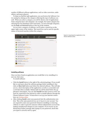   
number of diﬀerent soware applications, such as video converters, audio
editors, and music players).
To help you ﬁnd the right application, you can browse the Soware Cen-
ter catalog by clicking on the category reﬂecting the type of soware you
seek. When you select a category, you will be shown a list of applications.
Some categories have sub-categories—for example, the Games category has
subcategories for Simulation and Card Games. To move through categories,
use the ba and forward buons at the top of the window.
As you view a category of soware, you’ll notice a search box in the
upper-right corner of the window. is search box can be used for speciﬁc
names or keyword searches within this category.
Figure 5.3: Searching for an application in the
Ubuntu Software Center.
Installing software
Once you have found an application you would like to try, installing it is
just one click away.
To install soware:
. Click the Install buon to the right of the selected package. If you would
like to read more about the soware package before installing it, ﬁrst
click on More Info buon just below the selected soware. is will take
you to a short description of the application as well as a screenshot and
a web link when available. Related add-ons will be listed below the ap-
plication’s description. You can click Install from this screen as well. You
must be connected to the Internet in order to install soware through the
Ubuntu Soware Center. To learn how to set up your Internet connec-
tion, see Geing online.
. Aer clicking Install, enter your password into the authentication win-
dow. is is the same password you use to log in to your account. You
are required to enter your password whenever installing or removing
soware in order to prevent someone without administrator access from
making unauthorized changes to your computer. If you receive an Au-
thentication Failure message aer typing in your password, check that
you typed it correctly and try again.
 