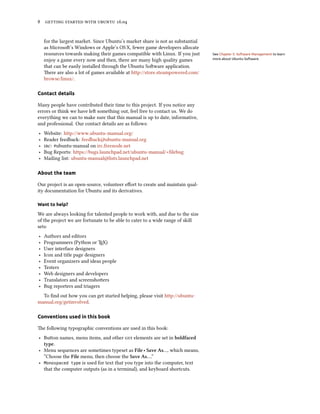 8 getting started with ubuntu 16.04
for the largest market. Since Ubuntu’s market share is not as substantial
as Microsoft’s Windows or Apple’s OS X, fewer game developers allocate
resources towards making their games compatible with Linux. If you just See Chapter 5: Software Management to learn
more about Ubuntu Software.enjoy a game every now and then, there are many high quality games
that can be easily installed through the Ubuntu Software application.
There are also a lot of games available at http://store.steampowered.com/
browse/linux/.
Contact details
Many people have contributed their time to this project. If you notice any
errors or think we have left something out, feel free to contact us. We do
everything we can to make sure that this manual is up to date, informative,
and professional. Our contact details are as follows:
‣ Website: http://www.ubuntu-manual.org/
‣ Reader feedback: feedback@ubuntu-manual.org
‣ irc: #ubuntu-manual on irc.freenode.net
‣ Bug Reports: https://bugs.launchpad.net/ubuntu-manual/+filebug
‣ Mailing list: ubuntu-manual@lists.launchpad.net
About the team
Our project is an open-source, volunteer effort to create and maintain qual-
ity documentation for Ubuntu and its derivatives.
Want to help?
We are always looking for talented people to work with, and due to the size
of the project we are fortunate to be able to cater to a wide range of skill
sets:
‣ Authors and editors
‣ Programmers (Python or TEX)
‣ User interface designers
‣ Icon and title page designers
‣ Event organizers and ideas people
‣ Testers
‣ Web designers and developers
‣ Translators and screenshotters
‣ Bug reporters and triagers
To find out how you can get started helping, please visit http://ubuntu-
manual.org/getinvolved.
Conventions used in this book
The following typographic conventions are used in this book:
‣ Button names, menu items, and other gui elements are set in boldfaced
type.
‣ Menu sequences are sometimes typeset as File ‣ Save As…, which means,
“Choose the File menu, then choose the Save As….”
‣ Monospaced type is used for text that you type into the computer, text
that the computer outputs (as in a terminal), and keyboard shortcuts.
 