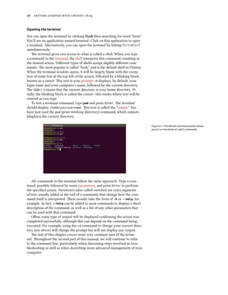 98 getting started with ubuntu 16.04
Opening the terminal
You can open the terminal by clicking Dash then searching for word “term”.
You’ll see an application named terminal. Click on this application to open
a terminal. Alternatively, you can open the terminal by hitting Ctrl+Alt+T
simultaneously.
The terminal gives you access to what is called a shell. When you type
a command in the terminal, the shell interprets this command, resulting in
the desired action. Different types of shells accept slightly different com-
mands. The most popular is called “bash,” and is the default shell in Ubuntu.
When the terminal window opens, it will be largely blank with the excep-
tion of some text at the top left of the screen, followed by a blinking block,
known as a cursor. This text is your prompt—it displays, by default, your
login name and your computer’s name, followed by the current directory.
The tilde (~) means that the current directory is your home directory. Fi-
nally, the blinking block is called the cursor—this marks where text will be
entered as you type.
To test a terminal command, type pwd and press Enter. The terminal
should display /home/yourusername. This text is called the “output.” You
have just used the pwd (print working directory) command, which outputs
(displays) the current directory.
Figure 6.1: The default terminal window allows
you to run hundreds of useful commands.
All commands in the terminal follow the same approach: Type a com-
mand, possibly followed by some parameters, and press Enter to perform
the specified action. Parameters (also called switches) are extra segments
of text, usually added at the end of a command, that change how the com-
mand itself is interpreted. These usually take the form of -h or --help, for
example. In fact, --help can be added to most commands to display a short
description of the command, as well as a list of any other parameters that
can be used with that command.
Often, some type of output will be displayed confirming the action was
completed successfully, although this can depend on the command being
executed. For example, using the cd command to change your current direc-
tory (see above) will change the prompt but will not display any output.
The rest of this chapter covers some very common uses of the termi-
nal. Throughout the second part of this manual, we will continue to refer
to the command line, particularly when discussing steps involved in trou-
bleshooting as well as when describing more advanced management of your
computer.
 