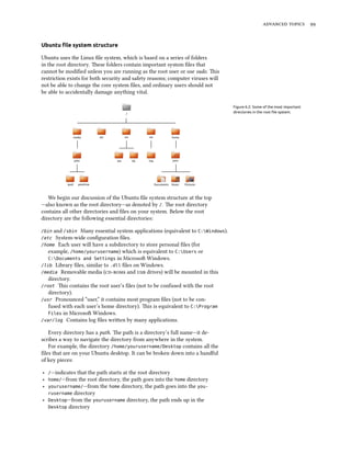 advanced topics 99
Ubuntu file system structure
Ubuntu uses the Linux file system, which is based on a series of folders
in the root directory. These folders contain important system files that
cannot be modified unless you are running as the root user or use sudo. This
restriction exists for both security and safety reasons; computer viruses will
not be able to change the core system files, and ordinary users should not
be able to accidentally damage anything vital.
Figure 6.2: Some of the most important
directories in the root file system.
We begin our discussion of the Ubuntu file system structure at the top
—also known as the root directory—as denoted by /. The root directory
contains all other directories and files on your system. Below the root
directory are the following essential directories:
/bin and /sbin Many essential system applications (equivalent to C:Windows).
/etc System-wide configuration files.
/home Each user will have a subdirectory to store personal files (for
example, /home/yourusername) which is equivalent to C:Users or
C:Documents and Settings in Microsoft Windows.
/lib Library files, similar to .dll files on Windows.
/media Removable media (cd-roms and usb drives) will be mounted in this
directory.
/root This contains the root user’s files (not to be confused with the root
directory).
/usr Pronounced “user,” it contains most program files (not to be con-
fused with each user’s home directory). This is equivalent to C:Program
Files in Microsoft Windows.
/var/log Contains log files written by many applications.
Every directory has a path. The path is a directory’s full name—it de-
scribes a way to navigate the directory from anywhere in the system.
For example, the directory /home/yourusername/Desktop contains all the
files that are on your Ubuntu desktop. It can be broken down into a handful
of key pieces:
‣ /—indicates that the path starts at the root directory
‣ home/—from the root directory, the path goes into the home directory
‣ yourusername/—from the home directory, the path goes into the you-
rusername directory
‣ Desktop—from the yourusername directory, the path ends up in the
Desktop directory
 