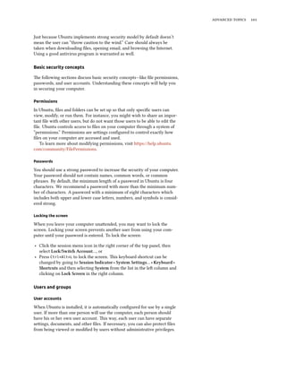 advanced topics 101
Just because Ubuntu implements strong security model by default doesn’t
mean the user can “throw caution to the wind.” Care should always be
taken when downloading files, opening email, and browsing the Internet.
Using a good antivirus program is warranted as well.
Basic security concepts
The following sections discuss basic security concepts—like file permissions,
passwords, and user accounts. Understanding these concepts will help you
in securing your computer.
Permissions
In Ubuntu, files and folders can be set up so that only specific users can
view, modify, or run them. For instance, you might wish to share an impor-
tant file with other users, but do not want those users to be able to edit the
file. Ubuntu controls access to files on your computer through a system of
“permissions.” Permissions are settings configured to control exactly how
files on your computer are accessed and used.
To learn more about modifying permissions, visit https://help.ubuntu.
com/community/FilePermissions.
Passwords
You should use a strong password to increase the security of your computer.
Your password should not contain names, common words, or common
phrases. By default, the minimum length of a password in Ubuntu is four
characters. We recommend a password with more than the minimum num-
ber of characters. A password with a minimum of eight characters which
includes both upper and lower case letters, numbers, and symbols is consid-
ered strong.
Locking the screen
When you leave your computer unattended, you may want to lock the
screen. Locking your screen prevents another user from using your com-
puter until your password is entered. To lock the screen:
‣ Click the session menu icon in the right corner of the top panel, then
select Lock/Switch Account…, or
‣ Press Ctrl+Alt+L to lock the screen. This keyboard shortcut can be
changed by going to Session Indicator ‣ System Settings… ‣ Keyboard ‣
Shortcuts and then selecting System from the list in the left column and
clicking on Lock Screen in the right column.
Users and groups
User accounts
When Ubuntu is installed, it is automatically configured for use by a single
user. If more than one person will use the computer, each person should
have his or her own user account. This way, each user can have separate
settings, documents, and other files. If necessary, you can also protect files
from being viewed or modified by users without administrative privileges.
 