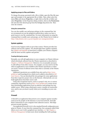 104 getting started with ubuntu 16.04
Applying groups to files and folders
To change the group associated with a file or folder, open the Files file man-
ager and navigate to the appropriate file or folder. Then, either select the
menu Files and choose Properties, or right-click on the file or folder and
select Properties. In the Properties dialog window, click on the Permissions
tab and select the desired group from the Groups drop-down list. Then
close the window.
Using the command line
You can also modify user and group settings via the command line, but
we recommend you use the graphical method above unless you have a
good reason to use the command line. For more information on using the
command line to modify users and groups, see the Ubuntu Server Guide at
https://help.ubuntu.com/13.04/serverguide/user-management.html.
System updates
Good security happens with an up-to-date system. Ubuntu provides free
software and security updates. You should apply these updates regularly.
See Updates and upgrades to learn how to update your Ubuntu computer
with the latest security updates and patches.
Trusting third party sources
Normally, you will add applications to your computer via Ubuntu Software
which downloads software from the Ubuntu repositories as described in
Chapter 5: Software Management. However, it is occasionally necessary
to add software from other sources. For example, you may need to do this
when an application is not available in the Ubuntu repositories or when
you need a version of software newer than what is currently in the Ubuntu
repositories.
Additional repositories are available from sites such as http://www.
getdeb.net and Launchpad ppas which can be added as described in Soft-
ware Sources. You can download the deb packages for some applications
from their respective project sites on the Internet. Alternatively, you can
build applications from their source code.
Using only recognized sources, such as a project’s site, ppa or various
community repositories (such as http://www.getdeb.net), is more secure
than downloading applications from an arbitrary (and perhaps less rep-
utable) source. When using a third party source, consider its trustworthi-
ness, and be sure you know exactly what you’re installing on your com-
puter.
Firewall
A firewall is an application that protects your computer against unautho-
rized access by people on the Internet or your local network. Firewalls
block connections to your computer from unknown sources. This helps
prevent security breaches.
Uncomplicated Firewall (ufw) is the standard firewall configuration pro-
gram in Ubuntu. It runs from the command line, but a program called Gufw
allows you to use it with a graphical user interface gui. See Chapter 5:
Software Management to learn more about installing the Gufw package.
 