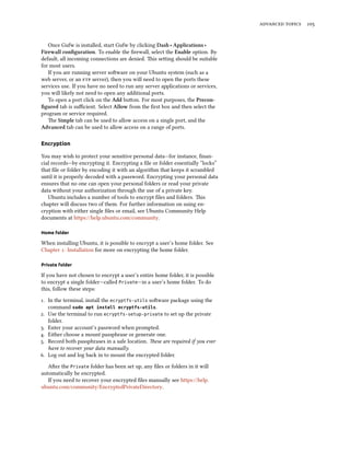 advanced topics 105
Once Gufw is installed, start Gufw by clicking Dash ‣ Applications ‣
Firewall configuration. To enable the firewall, select the Enable option. By
default, all incoming connections are denied. This setting should be suitable
for most users.
If you are running server software on your Ubuntu system (such as a
web server, or an ftp server), then you will need to open the ports these
services use. If you have no need to run any server applications or services,
you will likely not need to open any additional ports.
To open a port click on the Add button. For most purposes, the Precon-
figured tab is sufficient. Select Allow from the first box and then select the
program or service required.
The Simple tab can be used to allow access on a single port, and the
Advanced tab can be used to allow access on a range of ports.
Encryption
You may wish to protect your sensitive personal data—for instance, finan-
cial records—by encrypting it. Encrypting a file or folder essentially “locks”
that file or folder by encoding it with an algorithm that keeps it scrambled
until it is properly decoded with a password. Encrypting your personal data
ensures that no one can open your personal folders or read your private
data without your authorization through the use of a private key.
Ubuntu includes a number of tools to encrypt files and folders. This
chapter will discuss two of them. For further information on using en-
cryption with either single files or email, see Ubuntu Community Help
documents at https://help.ubuntu.com/community.
Home folder
When installing Ubuntu, it is possible to encrypt a user’s home folder. See
Chapter 1: Installation for more on encrypting the home folder.
Private folder
If you have not chosen to encrypt a user’s entire home folder, it is possible
to encrypt a single folder—called Private—in a user’s home folder. To do
this, follow these steps:
1. In the terminal, install the ecryptfs-utils software package using the
command sudo apt install ecryptfs-utils.
2. Use the terminal to run ecryptfs-setup-private to set up the private
folder.
3. Enter your account’s password when prompted.
4. Either choose a mount passphrase or generate one.
5. Record both passphrases in a safe location. These are required if you ever
have to recover your data manually.
6. Log out and log back in to mount the encrypted folder.
After the Private folder has been set up, any files or folders in it will
automatically be encrypted.
If you need to recover your encrypted files manually see https://help.
ubuntu.com/community/EncryptedPrivateDirectory.
 