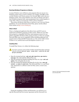 106 getting started with ubuntu 16.04
Running Windows Programs on Ubuntu
As many Windows users will know, some programs that you can use on a
Windows system cease to work on Ubuntu. For example, LibreOffice works
on both Windows and Ubuntu systems, but Microsoft Office works only on a
Windows system. Since many Windows users who use Ubuntu want all of
their Windows programs back, many programmers have worked together to
create Wine. Wine is an acronym for “Wine Is Not an Emulator”.
This section will discuss what Wine is, and how to use it on your Ubuntu
installation. For recent information about Wine, please visit the official
Wine website at http://www.winehq.org.
What is Wine?
Wine is a background application that allows Linux and OS X users to
install and run Windows programs on their system. While not every Win-
dows program is compatible with Wine, many programs seem to be com-
pletely compatible with Wine while running on Linux or OS X. For example,
Microsoft Office may not be compatible without installing additional com-
ponents (such as Microsoft.NET Framework 4.0). The current stable version
of Wine is 1.8.2, and the most recent development version is 1.9.8.
Installing Wine
To install Wine Version 1.8.2, follow the following steps:
If you have a previous version of Wine installed, uninstall Wine before continuing
using the command, sudo apt remove --purge wine1.* winetricks && sudo
apt-get autoremove
1. Open the terminal and type: sudo apt-add-repository ppa:ubuntu-
wine/ppa. This will install the Official Wine ppa.
2. After the terminal has finished installing the Wine ppa, type: sudo apt
update. This will update the ppa list.
3. Once the terminal has finished refreshing the ppa list, type: sudo apt
install -y wine1.8 winetricks. This will install Wine 1.8.2 and Winet-
ricks. Winetricks is a software center for Wine, and is, in most cases,
optional.
Figure 6.4: The Terminal showing the installa-
tion of the Wine PPA.
During the installation of Wine and Winetricks, you will have to ac-
cept the Microsoft End User License Agreement and the Microsoft Core
 
