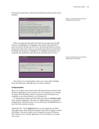 advanced topics 107
Fonts License Agreement so that the Microsoft fonts and native files can be
installed.
Figure 6.5: The Microsoft Core Fonts EULA
dialog opened in the Terminal.
When accepting the Microsoft Core Fonts License Agreement, the Ok
button is not highlighted. To highlight and accept the Microsoft EULA,
press the Tab key and then the Enter key. The Microsoft End User License
Agreement will be shown after you accept the Microsoft Core Fonts EULA.
By default, the No button is highlighted. To highlight the Yes button and
accept the Microsoft EULA, press the Tab key and then the Enter key.
Figure 6.6: The Microsoft Core Fonts EULA
dialog opened in the Terminal.
Please Note: It is recommended to reboot your system after installing
Wine and Winetricks, although this is not always required.
Configuring Wine
Wine 1.8.2 contains many features that will change the look and feel of the
Windows applications you are trying to run. For example, you can change
the theme of the Windows interface, and what version of Windows you
would like to run (from Windows 2.0 to Windows 8).
To change these settings, open the Dash and search for Configure Wine.
Then, open the application. You may see a dialog asking you to install the
packages Mono and Wine Gecko. You can either press the Install button, or
go to the Wine website for details.
Application Tab In the Application tab, you can change the way Wine
runs applications. Some Windows programs work only for specific versions
of Windows. This feature allows you to change the version of Windows
Wine will run as for a specific application, or for all of them to run under
one version.
 