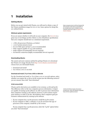 1 Installation
Getting Ubuntu
Before you can get started with Ubuntu, you will need to obtain a copy of Many companies (such as Dell and System76)
sell computers with Ubuntu preinstalled. If
you already have Ubuntu installed on your
computer, feel free to skip to Chapter 2: The
Ubuntu Desktop.
the Ubuntu installation image for dvd or usb. Some options for doing this
are outlined below.
Minimum system requirements
If you are unsure whether it will work on your computer, the Live dvd is a
great way to test things out first. Below is a list of hardware specifications
that your computer should meet as a minimum requirement.
‣ 1 GHz x86 processor (Pentium 4 or better)
‣ 1 gb of system memory (ram)
‣ 8.6 gb of disk space (at least 15 gb is recommended)
‣ Video support capable of 1024×768 resolution
‣ Audio support (recommended, but not required)
‣ An Internet connection (highly recommended, but not required)
Downloading Ubuntu
The easiest and most common method for getting Ubuntu is to download
the Ubuntu dvd image directly from http://www.ubuntu.com/download.
Choose how you will install Ubuntu:
‣ Download and install
‣ Try it from a dvd or usb stick
Download and Install / Try it from a DVD or USB stick
For the Download and install, or Try it from a dvd or usb stick options, select
whether you require the 32-bit or 64-bit version (see the following section if
you are unsure), then click “Start download.”
32-bit versus 64-bit
Ubuntu and its derivatives are available in two versions: 32-bit and 64-bit.
This difference refers to the way computers process information. Comput- 32-bit and 64-bit are types of processor
architectures. Most new desktop computers
have a 64-bit capable processor.
ers capable of running 64-bit software are able to process more information
than computers running 32-bit software; however, 64-bit systems require
more memory in order to do this. Nevertheless, these computers gain per-
formance enhancements by running 64-bit software.
‣ If your computer has a 64-bit processor, install the 64-bit version.
‣ If your computer is older, a netbook, or you do not know the type of
processor in the computer, install the 32-bit version.
If your computer has a 64-bit processor, select the “64-bit” option before
you click “Start download.”
 