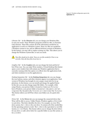 108 getting started with ubuntu 16.04
Figure 6.7: The Wine configuration open to the
Application Tab.
Libraries Tab In the Libraries tab, you can change core Windows files,
to suit your needs. Many Windows programs install dll files, or Dynamic
Link Libraries. These files contain all of the information needed for an
application to work on a Windows system. Many dll files are needed for
a Windows system to run, and are different between versions of Windows.
In this feature, you may edit or replace existing dll files. This allows you to
change the Windows System files, to suit you needs.
These files should not be edited. These are core files needed for Wine to run
correctly. Only edit these files if you have to.
Graphics Tab In the Graphics tab, you can change the look and feel of
how Wine runs. You can make Wine emulate a Virtual Desktop (this feature
opens a new window that will contain any Windows application that is
currently running while this option is in effect), how the applications look,
and what resolution to run the application in.
Desktop Integration Tab In the Desktop Integration tab, you can change
the way buttons, menus, and other elements appear in an application. Each
version of Windows has brought its own unique visual style for its ap-
plications. In this feature, you can install and change the applied theme.
In this tab, you can also change major file folders. For example, while
using Ubuntu, your picture folder is located at /home/user/Pictures/
but in Windows, your picture folder is located at C:Documents and Set-
tingsUserMy DocumentsMy Pictures or C:UsersUserMy Pictures.
This feature allows you tell Wine where your folders are, for quick refer-
ence.
Drives Tab In the Drives tab, you can manage the connected drives that
Wine will be able to access. Unlike Ubuntu, Windows applies a Drive Letter
to each drive. This letter identifies the drive. For example, on every Win-
dows system, the C: drive is the core drive. It contains all of the needed files
for the operating system to work. The C: drive is the equivalent to root (File
System, or / ) in Ubuntu. This feature allows you to change the drive letters
for any drive, or add a drive letter for a specific folder in your file system, or
for a cd drive.
 