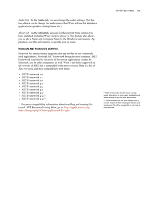advanced topics 109
Audio Tab In the Audio tab, you can change the audio settings. This fea-
ture allows you to change the audio source that Wine will use for Windows
applications (speakers, microphones, etc.).
About Tab In the About tab, you can see the current Wine version you
have installed, including Wine’s note to all users. This feature also allows
you to add a Name and Company Name to the Windows information. Ap-
plications use this information to identify you by name.
Microsoft .NET Framework and Wine
Microsoft has created many programs that are needed to run commonly
used applications, Microsoft .NET Framework being the most common. .NET
Framework is needed to run most of the newer applications created by
Microsoft, and by other companies as well. Wine is not fully supported by
all versions of .NET, but is compatible with most versions. Here is a list of
.NET versions, and their compatibility with Wine:
‣ .NET Framework 1.0
‣ .NET Framework 1.1
‣ .NET Framework 2.0
‣ .NET Framework 3.0
‣ .NET Framework 3.5
‣ .NET Framework 4.0
‣ .NET Framework 4.5* * This framework has known issues running
under Wine and is, in most cases, installable and
stable enough to use for most applications.
‣ .NET Framework 4.5.1**
** This framework has not been tested using a
current version of Wine running on Ubuntu, so it
is unknown if it will be compatible or not. Use at
your own risk.
‣ .NET Framework 4.5.2**
For more compatibility information about installing and running Mi-
crosoft .NET Framework using Wine, go to: http://appdb.winehq.org/
objectManager.php?sClass=application&iId=2586.
 