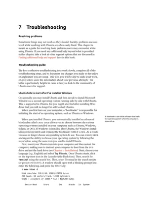 7 Troubleshooting
Resolving problems
Sometimes things may not work as they should. Luckily, problems encoun-
tered while working with Ubuntu are often easily fixed. This chapter is
meant as a guide for resolving basic problems users may encounter while
using Ubuntu. If you need any additional help beyond what is provided
in this chapter, take a look at other support options that are discussed in
Finding additional help and support later in this book.
Troubleshooting guide
The key to effective troubleshooting is to work slowly, complete all of the
troubleshooting steps, and to document the changes you made to the utility
or application you are using. This way, you will be able to undo your work,
or give fellow users the information about your previous attempts—the
latter is particularly helpful in cases when you look to the community of
Ubuntu users for support.
Ubuntu fails to start after I’ve installed Windows
Occasionally you may install Ubuntu and then decide to install Microsoft
Windows as a second operating system running side-by-side with Ubuntu.
This is supported in Ubuntu, but you might also find after installing Win-
dows that you will no longer be able to start Ubuntu.
When you first turn on your computer, a “bootloader” is responsible for
initiating the start of an operating system, such as Ubuntu or Windows.
A bootloader is the initial software that loads
the operating system when the computer is
powered up.
When you installed Ubuntu, you automatically installed an advanced
bootloader called grub. grub allows you to choose between the various
operating systems installed on your computer, such as Ubuntu, Windows,
Solaris, or OS X. If Windows is installed after Ubuntu, the Windows instal-
lation removed grub and replaced the bootloader with it’s own. As a result,
you can no longer choose an operating system to use. You can restore grub
and regain the ability to choose your operating system by following the
steps below, using the same dvd you used to install Ubuntu.
First, insert your Ubuntu dvd into your computer and then restart the
computer, making sure to instruct your computer to boot from the dvd
drive and not the hard drive (see Chapter 1: Installation). Next, choose your
language (e.g., English) and select Try Ubuntu. Once Ubuntu starts, click
on the top-most icon in the Launcher (the Dash icon). Then, search for
Terminal using the search box. Then, select Terminal in the search results
(or press Ctrl+Alt+T). A window should open with a blinking prompt line.
Enter the following, and press the Enter key:
$ sudo fdisk -l
Disk /dev/hda: 120.0 GB, 120034123776 bytes
255 heads, 63 sectors/track, 14593 cylinders
Units = cylinders of 16065 * 512 = 8225280 bytes
Device Boot Start End Blocks Id System
 