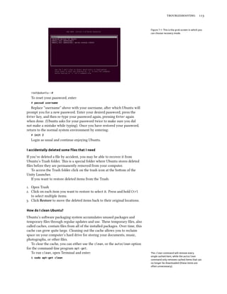 troubleshooting 113
Figure 7.1: This is the grub screen in which you
can choose recovery mode.
root@ubuntu:~#
To reset your password, enter:
# passwd username
Replace “username” above with your username, after which Ubuntu will
prompt you for a new password. Enter your desired password, press the
Enter key, and then re-type your password again, pressing Enter again
when done. (Ubuntu asks for your password twice to make sure you did
not make a mistake while typing). Once you have restored your password,
return to the normal system environment by entering:
# init 2
Login as usual and continue enjoying Ubuntu.
I accidentally deleted some files that I need
If you’ve deleted a file by accident, you may be able to recover it from
Ubuntu’s Trash folder. This is a special folder where Ubuntu stores deleted
files before they are permanently removed from your computer.
To access the Trash folder click on the trash icon at the bottom of the
Unity Launcher.
If you want to restore deleted items from the Trash:
1. Open Trash
2. Click on each item you want to restore to select it. Press and hold Ctrl
to select multiple items.
3. Click Restore to move the deleted items back to their original locations.
How do I clean Ubuntu?
Ubuntu’s software packaging system accumulates unused packages and
temporary files through regular updates and use. These temporary files, also
called caches, contain files from all of the installed packages. Over time, this
cache can grow quite large. Cleaning out the cache allows you to reclaim
space on your computer’s hard drive for storing your documents, music,
photographs, or other files.
To clear the cache, you can either use the clean, or the autoclean option
for the command-line program apt-get.
To run clean, open Terminal and enter: The clean command will remove every
single cached item, while the autoclean
command only removes cached items that can
no longer be downloaded (these items are
often unnecessary).
$ sudo apt-get clean
 