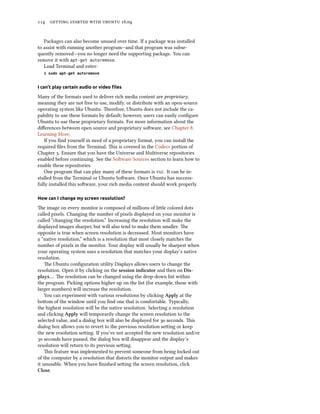 114 getting started with ubuntu 16.04
Packages can also become unused over time. If a package was installed
to assist with running another program—and that program was subse-
quently removed—you no longer need the supporting package. You can
remove it with apt-get autoremove.
Load Terminal and enter:
$ sudo apt-get autoremove
I can’t play certain audio or video files
Many of the formats used to deliver rich media content are proprietary,
meaning they are not free to use, modify, or distribute with an open-source
operating system like Ubuntu. Therefore, Ubuntu does not include the ca-
pability to use these formats by default; however, users can easily configure
Ubuntu to use these proprietary formats. For more information about the
differences between open source and proprietary software, see Chapter 8:
Learning More.
If you find yourself in need of a proprietary format, you can install the
required files from the Terminal. This is covered in the Codecs portion of
Chapter 3. Ensure that you have the Universe and Multiverse repositories
enabled before continuing. See the Software Sources section to learn how to
enable these repositories.
One program that can play many of these formats is vlc. It can be in-
stalled from the Terminal or Ubuntu Software. Once Ubuntu has success-
fully installed this software, your rich media content should work properly.
How can I change my screen resolution?
The image on every monitor is composed of millions of little colored dots
called pixels. Changing the number of pixels displayed on your monitor is
called “changing the resolution.” Increasing the resolution will make the
displayed images sharper, but will also tend to make them smaller. The
opposite is true when screen resolution is decreased. Most monitors have
a “native resolution,” which is a resolution that most closely matches the
number of pixels in the monitor. Your display will usually be sharpest when
your operating system uses a resolution that matches your display’s native
resolution.
The Ubuntu configuration utility Displays allows users to change the
resolution. Open it by clicking on the session indicator and then on Dis-
plays…. The resolution can be changed using the drop-down list within
the program. Picking options higher up on the list (for example, those with
larger numbers) will increase the resolution.
You can experiment with various resolutions by clicking Apply at the
bottom of the window until you find one that is comfortable. Typically,
the highest resolution will be the native resolution. Selecting a resolution
and clicking Apply will temporarily change the screen resolution to the
selected value, and a dialog box will also be displayed for 30 seconds. This
dialog box allows you to revert to the previous resolution setting or keep
the new resolution setting. If you’ve not accepted the new resolution and/or
30 seconds have passed, the dialog box will disappear and the display’s
resolution will return to its previous setting.
This feature was implemented to prevent someone from being locked out
of the computer by a resolution that distorts the monitor output and makes
it unusable. When you have finished setting the screen resolution, click
Close.
 