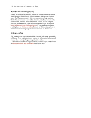 116 getting started with ubuntu 16.04
My hardware is not working properly
Ubuntu occasionally has difficulty running on certain computers, usually
when hardware manufacturers use non-standard or proprietary compo-
nents. The Ubuntu community offers documentation to help you trou-
bleshoot many common issues in this situation, including problems with
wireless cards, scanners, mice, and printers. You can find the complete
hardware troubleshooting guide on Ubuntu’s support wiki, accessible at
https://wiki.ubuntu.com/HardwareSupport. If your hardware problems
persist, please see Getting more help for more troubleshooting options or
information on obtaining support or assistance from an Ubuntu user.
Getting more help
This guide does not cover every possible workflow, task, issue, or problem
in Ubuntu. If you require assistance beyond the information in the manual,
you can find a variety of support opportunities online.
More details about many support options available to you can be found
at Finding additional help and support later in this book.
 