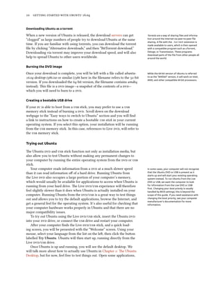 10 getting started with ubuntu 16.04
Downloading Ubuntu as a torrent
When a new version of Ubuntu is released, the download servers can get Torrents are a way of sharing files and informa-
tion around the Internet via peer-to-peer file
sharing. A file with the .torrent extension is
made available to users, which is then opened
with a compatible program such as uTorrent,
Deluge, or Transmission. These programs
download parts of the file from other people all
around the world.
“clogged” as large numbers of people try to download Ubuntu at the same
time. If you are familiar with using torrents, you can download the torrent
file by clicking “Alternative downloads,” and then “BitTorrent download.”
Downloading via torrent may improve your download speed, and will also
help to spread Ubuntu to other users worldwide.
Burning the DVD image
Once your download is complete, you will be left with a file called ubuntu- While the 64-bit version of Ubuntu is referred
to as the “AMD64” version, it will work on Intel,
AMD, and other compatible 64-bit processors.
16.04-desktop-i386.iso or similar (i386 here in the filename refers to the 32-bit
version. If you downloaded the 64-bit version, the filename contains amd64
instead). This file is a dvd image—a snapshot of the contents of a dvd—
which you will need to burn to a dvd.
Creating a bootable USB drive
If your pc is able to boot from a usb stick, you may prefer to use a usb
memory stick instead of burning a dvd. Scroll down on the download
webpage to the “Easy ways to switch to Ubuntu” section and you will find
a link to instructions on how to create a bootable usb stick in your current
operating system. If you select this option, your installation will be running
from the usb memory stick. In this case, references to Live dvd, will refer to
the usb memory stick.
Trying out Ubuntu
The Ubuntu dvd and usb stick function not only as installation media, but
also allow you to test Ubuntu without making any permanent changes to
your computer by running the entire operating system from the dvd or usb
stick.
Your computer reads information from a dvd at a much slower speed In some cases, your computer will not recognize
that the Ubuntu DVD or USB is present as it
starts up and will start your existing operating
system instead. To run Ubuntu from the Live
DVD or USB, we want the computer to look
for information from the Live DVD or USB
first. Changing your boot priority is usually
handled by BIOS settings; this is beyond the
scope of this guide. If you need assistance with
changing the boot priority, see your computer
manufacturer’s documentation for more
information.
than it can read information off of a hard drive. Running Ubuntu from
the Live dvd also occupies a large portion of your computer’s memory,
which would usually be available for applications to access when Ubuntu is
running from your hard drive. The Live dvd/usb experience will therefore
feel slightly slower than it does when Ubuntu is actually installed on your
computer. Running Ubuntu from the dvd/usb is a great way to test things
out and allows you to try the default applications, browse the Internet, and
get a general feel for the operating system. It’s also useful for checking that
your computer hardware works properly in Ubuntu and that there are no
major compatibility issues.
To try out Ubuntu using the Live dvd/usb stick, insert the Ubuntu dvd
into your dvd drive, or connect the usb drive and restart your computer.
After your computer finds the Live dvd/usb stick, and a quick load-
ing screen, you will be presented with the “Welcome” screen. Using your
mouse, select your language from the list on the left, then click the button
labelled Try Ubuntu. Ubuntu will then start up, running directly from the
Live dvd/usb drive.
Once Ubuntu is up and running, you will see the default desktop. We
will talk more about how to actually use Ubuntu in Chapter 2: The Ubuntu
Desktop, but for now, feel free to test things out. Open some applications,
 