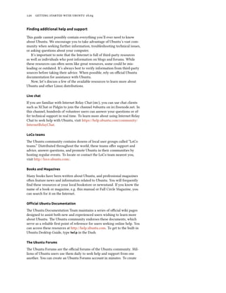 120 getting started with ubuntu 16.04
Finding additional help and support
This guide cannot possibly contain everything you’ll ever need to know
about Ubuntu. We encourage you to take advantage of Ubuntu’s vast com-
munity when seeking further information, troubleshooting technical issues,
or asking questions about your computer.
It’s important to note that the Internet is full of third-party resources
as well as individuals who post information on blogs and forums. While
these resources can often seem like great resources, some could be mis-
leading or outdated. It’s always best to verify information from third-party
sources before taking their advice. When possible, rely on official Ubuntu
documentation for assistance with Ubuntu.
Now, let’s discuss a few of the available resources to learn more about
Ubuntu and other Linux distributions.
Live chat
If you are familiar with Internet Relay Chat (irc), you can use chat clients
such as XChat or Pidgin to join the channel #ubuntu on irc.freenode.net. In
this channel, hundreds of volunteer users can answer your questions or of-
fer technical support in real time. To learn more about using Internet Relay
Chat to seek help with Ubuntu, visit https://help.ubuntu.com/community/
InternetRelayChat.
LoCo teams
The Ubuntu community contains dozens of local user groups called “LoCo
teams.” Distributed throughout the world, these teams offer support and
advice, answer questions, and promote Ubuntu in their communities by
hosting regular events. To locate or contact the LoCo team nearest you,
visit http://loco.ubuntu.com/.
Books and Magazines
Many books have been written about Ubuntu, and professional magazines
often feature news and information related to Ubuntu. You will frequently
find these resources at your local bookstore or newsstand. If you know the
name of a book or magazine, e.g. this manual or Full Circle Magazine, you
can search for it on the Internet.
Official Ubuntu Documentation
The Ubuntu Documentation Team maintains a series of official wiki pages
designed to assist both new and experienced users wishing to learn more
about Ubuntu. The Ubuntu community endorses these documents, which
serve as a reliable first point of reference for users seeking online help. You
can access these resources at http://help.ubuntu.com. To get to the built-in
Ubuntu Desktop Guide, type help in the Dash.
The Ubuntu Forums
The Ubuntu Forums are the official forums of the Ubuntu community. Mil-
lions of Ubuntu users use them daily to seek help and support from one
another. You can create an Ubuntu Forums account in minutes. To create
 