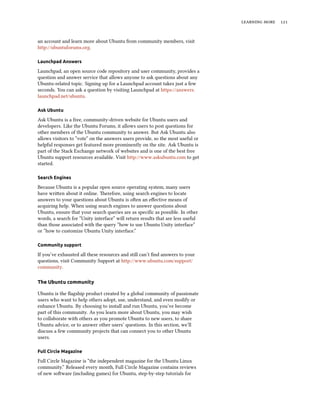 learning more 121
an account and learn more about Ubuntu from community members, visit
http://ubuntuforums.org.
Launchpad Answers
Launchpad, an open source code repository and user community, provides a
question and answer service that allows anyone to ask questions about any
Ubuntu-related topic. Signing up for a Launchpad account takes just a few
seconds. You can ask a question by visiting Launchpad at https://answers.
launchpad.net/ubuntu.
Ask Ubuntu
Ask Ubuntu is a free, community-driven website for Ubuntu users and
developers. Like the Ubuntu Forums, it allows users to post questions for
other members of the Ubuntu community to answer. But Ask Ubuntu also
allows visitors to “vote” on the answers users provide, so the most useful or
helpful responses get featured more prominently on the site. Ask Ubuntu is
part of the Stack Exchange network of websites and is one of the best free
Ubuntu support resources available. Visit http://www.askubuntu.com to get
started.
Search Engines
Because Ubuntu is a popular open source operating system, many users
have written about it online. Therefore, using search engines to locate
answers to your questions about Ubuntu is often an effective means of
acquiring help. When using search engines to answer questions about
Ubuntu, ensure that your search queries are as specific as possible. In other
words, a search for “Unity interface” will return results that are less useful
than those associated with the query “how to use Ubuntu Unity interface”
or “how to customize Ubuntu Unity interface.”
Community support
If you’ve exhausted all these resources and still can’t find answers to your
questions, visit Community Support at http://www.ubuntu.com/support/
community.
The Ubuntu community
Ubuntu is the flagship product created by a global community of passionate
users who want to help others adopt, use, understand, and even modify or
enhance Ubuntu. By choosing to install and run Ubuntu, you’ve become
part of this community. As you learn more about Ubuntu, you may wish
to collaborate with others as you promote Ubuntu to new users, to share
Ubuntu advice, or to answer other users’ questions. In this section, we’ll
discuss a few community projects that can connect you to other Ubuntu
users.
Full Circle Magazine
Full Circle Magazine is “the independent magazine for the Ubuntu Linux
community.” Released every month, Full Circle Magazine contains reviews
of new software (including games) for Ubuntu, step-by-step tutorials for
 