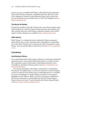 122 getting started with ubuntu 16.04
projects you can accomplish with Ubuntu, editorials discussing important
issues in the Ubuntu community, and Ubuntu tips from other users. Full
Circle Magazine is released in many different formats and is always free.
You can download current and back issues of Full Circle Magazine at http://
fullcirclemagazine.org/.
The Ubuntu UK Podcast
Produced by members of the UK’s Ubuntu LoCo team, this bi-weekly online
audio broadcast (or “podcast”) features lively discussion about Ubuntu and
often includes interviews with Ubuntu community members who work to
improve Ubuntu. Episodes are available at http://ubuntupodcast.org/.
OMG! Ubuntu!
OMG! Ubuntu! is a weblog that aims to inform the Ubuntu community
about Ubuntu news, events, announcements, and updates in a timely fash-
ion. It also allows Ubuntu users to discuss ways they can promote or share
Ubuntu. You can read this blog or subscribe to it at http://www.omgubuntu.
co.uk/.
Contributing
Contributing to Ubuntu
As we mentioned earlier in this chapter, Ubuntu is a community-maintained
operating system. You can help make Ubuntu better in a number of ways.
The community consists of thousands of individuals and teams. If you
would like to contribute to Ubuntu, please visit https://wiki.ubuntu.com/
ContributeToUbuntu.
You can also participate in the Ubuntu community by contributing to
this manual. You might choose to write new content for it, edit its chapters
so they are easier for new Ubuntu users to understand and use, or translate
it in your own language. Or maybe taking screenshots is your passion!
Regardless of your talent or ability, if you have a passion to contribute to
the Ubuntu community in a meaningful way, then the Ubuntu Manual
Project invites you to join! To get involved in the Ubuntu Manual Project,
visit http://ubuntu-manual.org/getinvolved.
 